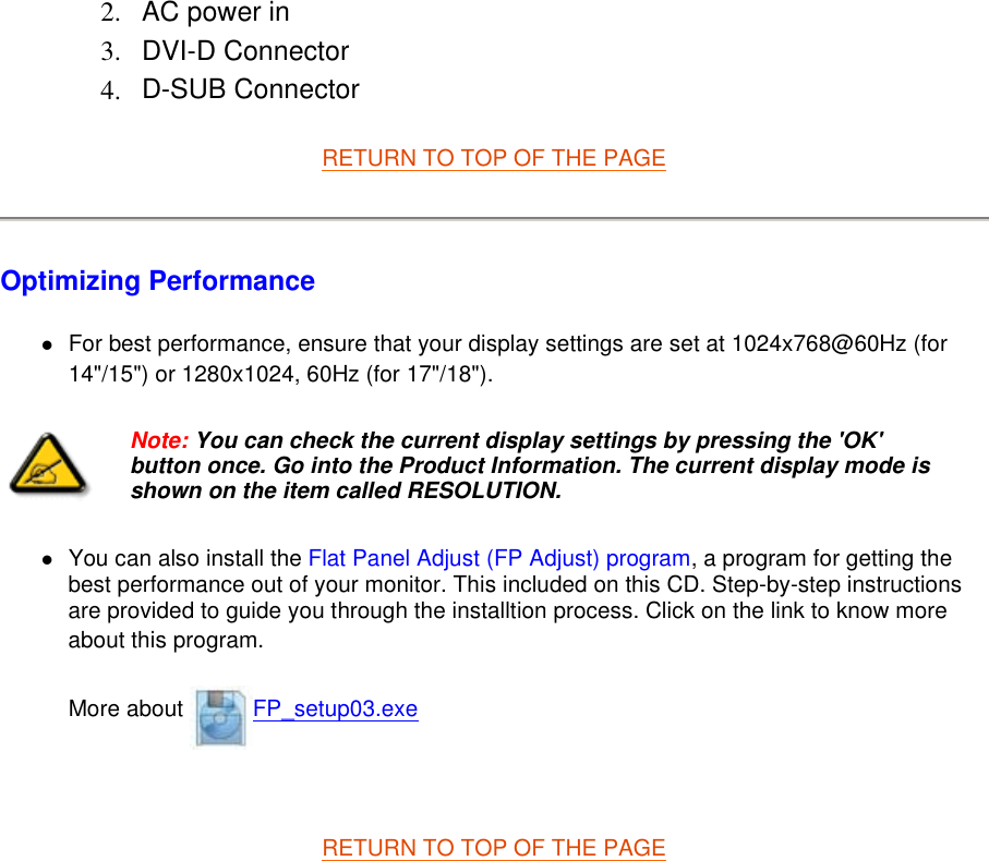 RETURN TO TOP OF THE PAGE  Optimizing Performance  zFor best performance, ensure that your display settings are set at 1024x768@60Hz (for 14&quot;/15&quot;) or 1280x1024, 60Hz (for 17&quot;/18&quot;).  zYou can also install the Flat Panel Adjust (FP Adjust) program, a program for getting the best performance out of your monitor. This included on this CD. Step-by-step instructions are provided to guide you through the installtion process. Click on the link to know more about this program. More about  FP_setup03.exe   RETURN TO TOP OF THE PAGE  2. AC power in  3. DVI-D Connector  4. D-SUB Connector  Note: You can check the current display settings by pressing the &apos;OK&apos; button once. Go into the Product Information. The current display mode is shown on the item called RESOLUTION.