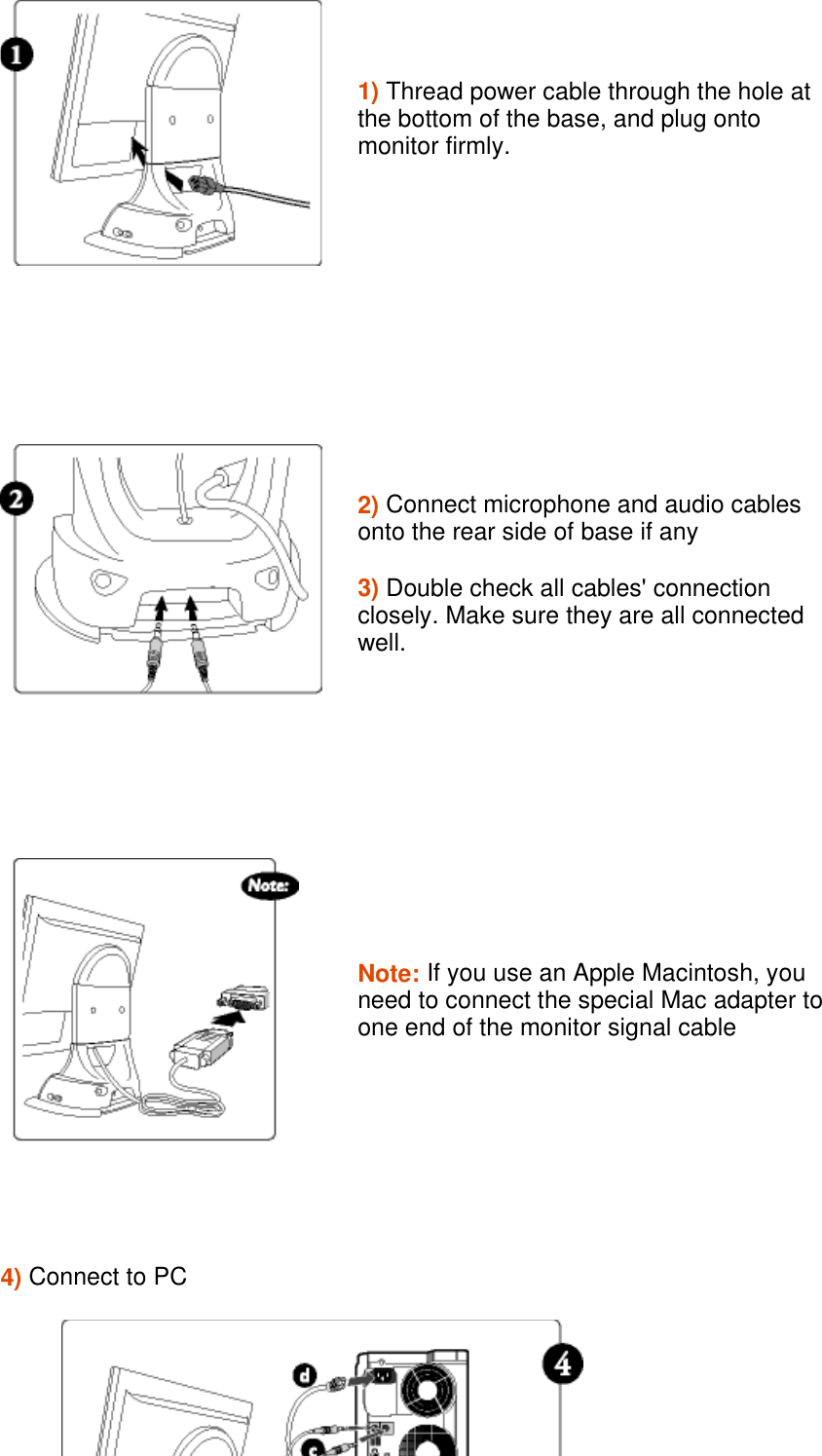 1) Thread power cable through the hole at the bottom of the base, and plug onto monitor firmly.2) Connect microphone and audio cables onto the rear side of base if any  3) Double check all cables&apos; connection closely. Make sure they are all connected well. Note: If you use an Apple Macintosh, you need to connect the special Mac adapter to one end of the monitor signal cable  4) Connect to PC 