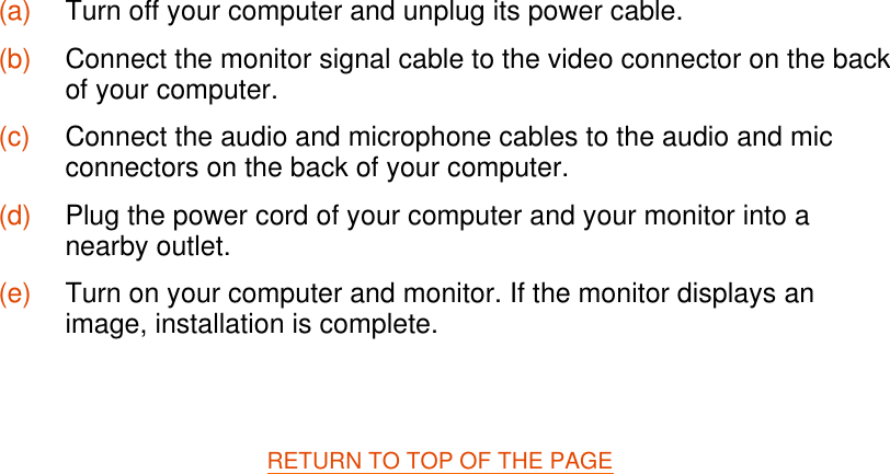   RETURN TO TOP OF THE PAGE   (a) Turn off your computer and unplug its power cable. (b) Connect the monitor signal cable to the video connector on the back of your computer. (c) Connect the audio and microphone cables to the audio and mic connectors on the back of your computer. (d) Plug the power cord of your computer and your monitor into a nearby outlet. (e) Turn on your computer and monitor. If the monitor displays an image, installation is complete.