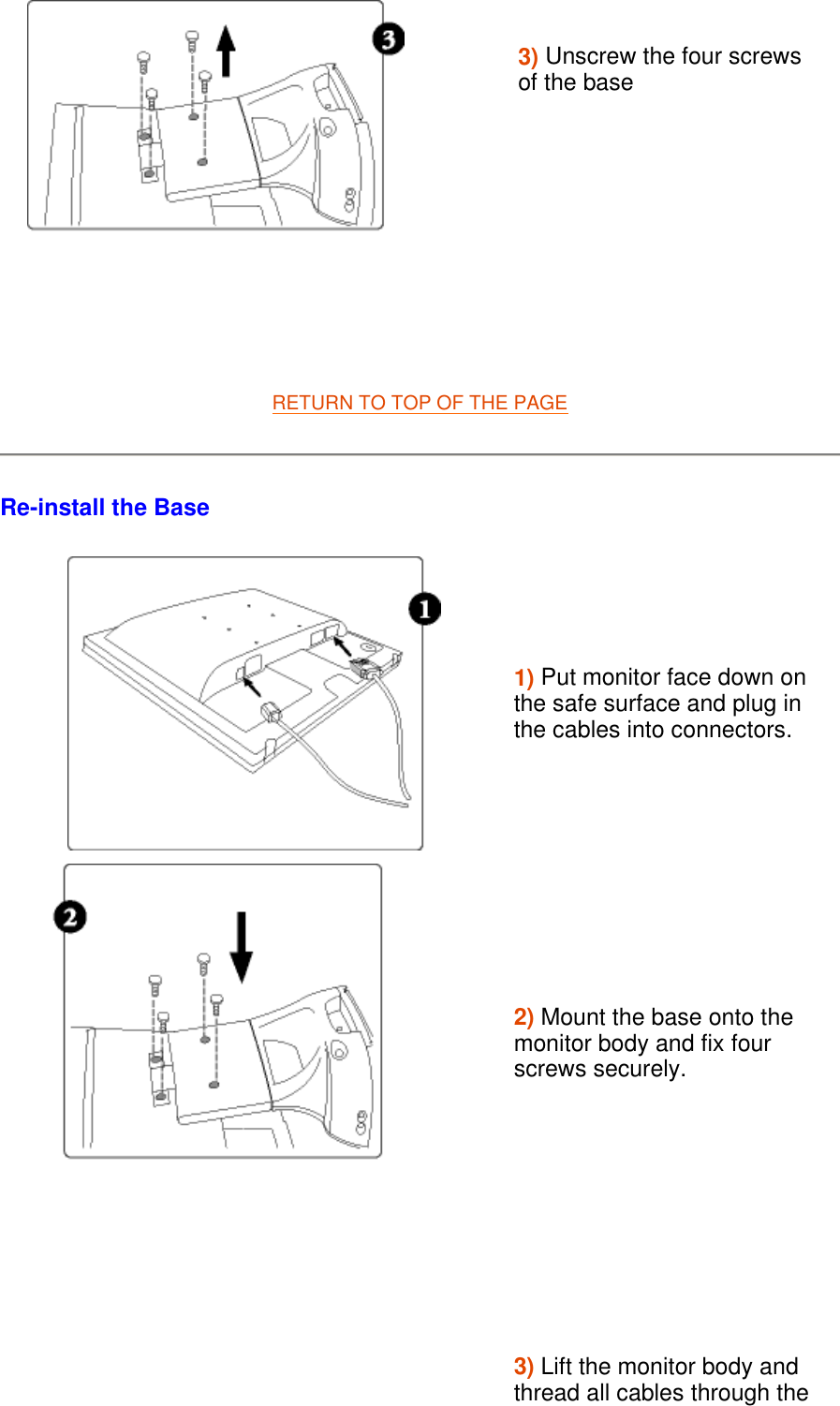   RETURN TO TOP OF THE PAGE  Re-install the Base  3) Unscrew the four screws of the base        1) Put monitor face down on the safe surface and plug in the cables into connectors.  2) Mount the base onto the monitor body and fix four screws securely.3) Lift the monitor body and thread all cables through the 