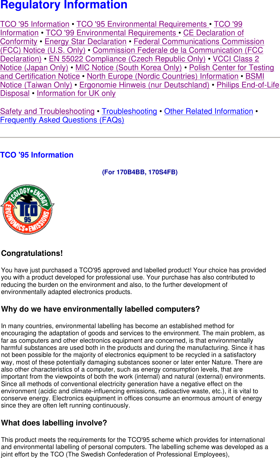  Regulatory Information TCO &apos;95 Information • TCO &apos;95 Environmental Requirements • TCO &apos;99 Information • TCO &apos;99 Environmental Requirements • CE Declaration of Conformity • Energy Star Declaration • Federal Communications Commission (FCC) Notice (U.S. Only) • Commission Federale de la Communication (FCC Declaration) • EN 55022 Compliance (Czech Republic Only) • VCCI Class 2 Notice (Japan Only) • MIC Notice (South Korea Only) • Polish Center for Testing and Certification Notice • North Europe (Nordic Countries) Information • BSMI Notice (Taiwan Only) • Ergonomie Hinweis (nur Deutschland) • Philips End-of-Life Disposal • Information for UK only Safety and Troubleshooting • Troubleshooting • Other Related Information • Frequently Asked Questions (FAQs) TCO &apos;95 Information  (For 170B4BB, 170S4FB)  Congratulations!  You have just purchased a TCO&apos;95 approved and labelled product! Your choice has provided you with a product developed for professional use. Your purchase has also contributed to reducing the burden on the environment and also, to the further development of environmentally adapted electronics products. Why do we have environmentally labelled computers?  In many countries, environmental labelling has become an established method for encouraging the adaptation of goods and services to the environment. The main problem, as far as computers and other electronics equipment are concerned, is that environmentally harmful substances are used both in the products and during the manufacturing. Since it has not been possible for the majority of electronics equipment to be recycled in a satisfactory way, most of these potentially damaging substances sooner or later enter Nature. There are also other characteristics of a computer, such as energy consumption levels, that are important from the viewpoints of both the work (internal) and natural (external) environments. Since all methods of conventional electricity generation have a negative effect on the environment (acidic and climate-influencing emissions, radioactive waste, etc.), it is vital to conserve energy. Electronics equipment in offices consume an enormous amount of energy since they are often left running continuously. What does labelling involve?  This product meets the requirements for the TCO&apos;95 scheme which provides for international and environmental labelling of personal computers. The labelling scheme was developed as a joint effort by the TCO (The Swedish Confederation of Professional Employees), 