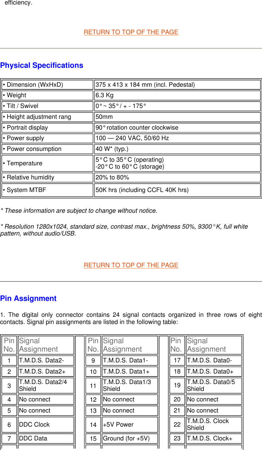    RETURN TO TOP OF THE PAGE Physical Specifications  * These information are subject to change without notice. * Resolution 1280x1024, standard size, contrast max., brightness 50%, 9300° K, full white pattern, without audio/USB.   RETURN TO TOP OF THE PAGE Pin Assignment 1. The digital only connector contains 24 signal contacts organized in three rows of eight contacts. Signal pin assignments are listed in the following table:  efficiency.• Dimension (WxHxD)  375 x 413 x 184 mm (incl. Pedestal)  • Weight  6.3 Kg • Tilt / Swivel 0° ~ 35° / + - 175° • Height adjustment rang  50mm• Portrait display 90° rotation counter clockwise • Power supply 100 — 240 VAC, 50/60 Hz• Power consumption  40 W* (typ.)• Temperature 5° C to 35° C (operating) -20° C to 60° C (storage) • Relative humidity  20% to 80%• System MTBF 50K hrs (including CCFL 40K hrs) Pin No. Signal Assignment Pin No. Signal Assignment Pin No. Signal Assignment1   T.M.D.S. Data2- 9   T.M.D.S. Data1- 17 T.M.D.S. Data0-2   T.M.D.S. Data2+ 10   T.M.D.S. Data1+ 18 T.M.D.S. Data0+3   T.M.D.S. Data2/4 Shield 11   T.M.D.S. Data1/3 Shield 19 T.M.D.S. Data0/5 Shield4   No connect  12   No connect  20 No connect 5   No connect  13   No connect  21 No connect 6   DDC Clock  14   +5V Power  22 T.M.D.S. Clock Shield7   DDC Data  15   Ground (for +5V) 23 T.M.D.S. Clock+