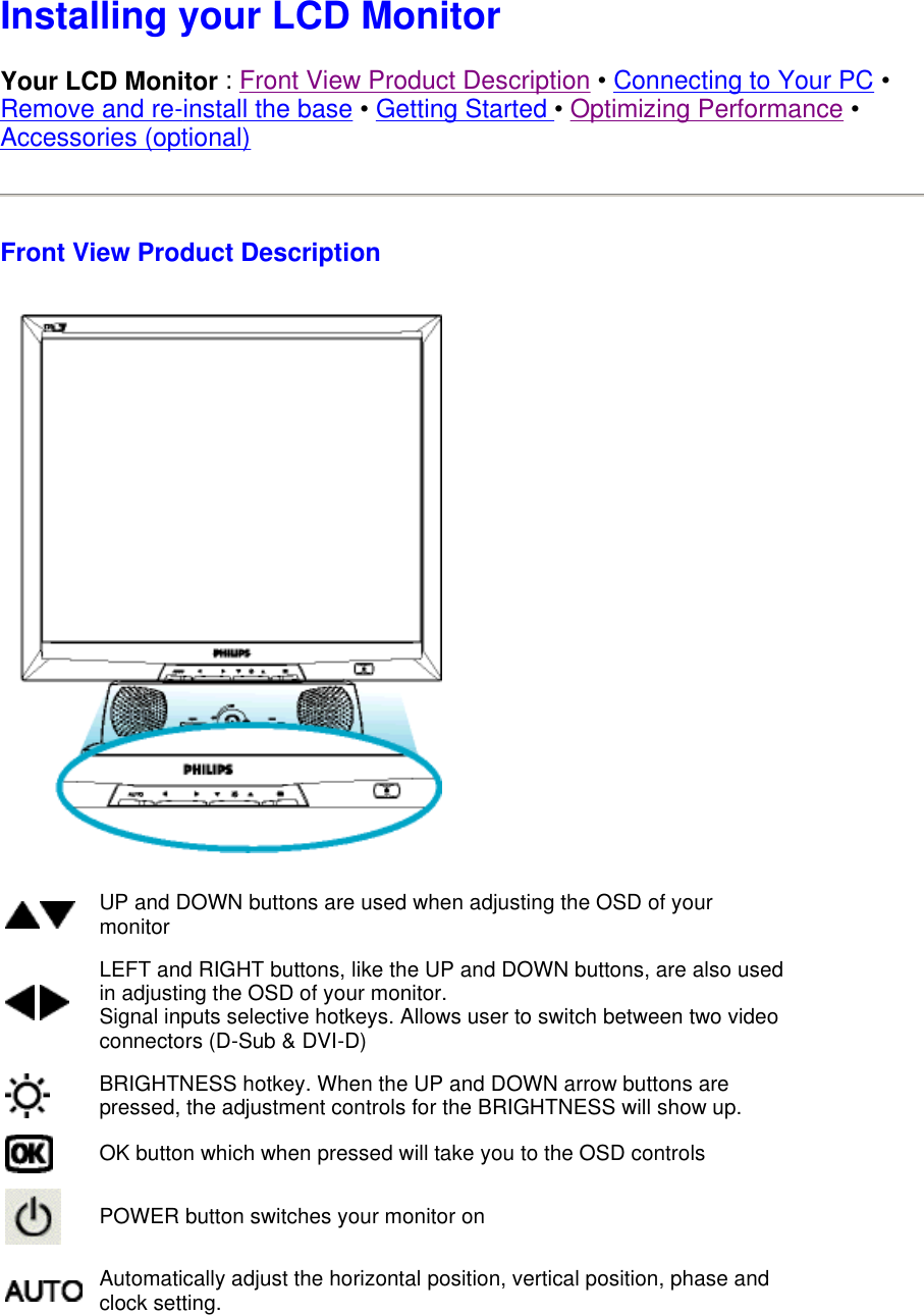  Installing your LCD Monitor Your LCD Monitor : Front View Product Description • Connecting to Your PC • Remove and re-install the base • Getting Started • Optimizing Performance • Accessories (optional) Front View Product Description  UP and DOWN buttons are used when adjusting the OSD of your monitor LEFT and RIGHT buttons, like the UP and DOWN buttons, are also used in adjusting the OSD of your monitor. Signal inputs selective hotkeys. Allows user to switch between two video connectors (D-Sub &amp; DVI-D) BRIGHTNESS hotkey. When the UP and DOWN arrow buttons are pressed, the adjustment controls for the BRIGHTNESS will show up.OK button which when pressed will take you to the OSD controlsPOWER button switches your monitor onAutomatically adjust the horizontal position, vertical position, phase and clock setting. 