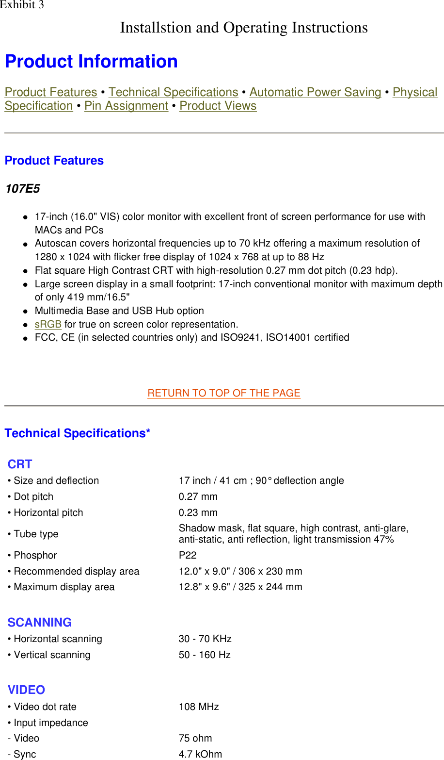  Product Information  Product Features • Technical Specifications • Automatic Power Saving • Physical Specification • Pin Assignment • Product Views Product Features 107E5 z17-inch (16.0&quot; VIS) color monitor with excellent front of screen performance for use with MACs and PCs  zAutoscan covers horizontal frequencies up to 70 kHz offering a maximum resolution of 1280 x 1024 with flicker free display of 1024 x 768 at up to 88 Hz  zFlat square High Contrast CRT with high-resolution 0.27 mm dot pitch (0.23 hdp).  zLarge screen display in a small footprint: 17-inch conventional monitor with maximum depth of only 419 mm/16.5&quot;  zMultimedia Base and USB Hub option  zsRGB for true on screen color representation.  zFCC, CE (in selected countries only) and ISO9241, ISO14001 certified     RETURN TO TOP OF THE PAGE  Technical Specifications*  CRT • Size and deflection  17 inch / 41 cm ; 90° deflection angle• Dot pitch 0.27 mm• Horizontal pitch 0.23 mm• Tube type Shadow mask, flat square, high contrast, anti-glare, anti-static, anti reflection, light transmission 47%• Phosphor P22• Recommended display area 12.0&quot; x 9.0&quot; / 306 x 230 mm• Maximum display area 12.8&quot; x 9.6&quot; / 325 x 244 mm SCANNING • Horizontal scanning 30 - 70 KHz• Vertical scanning 50 - 160 Hz  VIDEO • Video dot rate 108 MHz• Input impedance- Video 75 ohm- Sync 4.7 kOhmExhibit 3Installstion and Operating Instructions