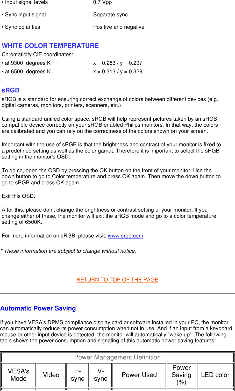 * These information are subject to change without notice.   RETURN TO TOP OF THE PAGE Automatic Power Saving If you have VESA&apos;s DPMS compliance display card or software installed in your PC, the monitor can automatically reduce its power consumption when not in use. And if an input from a keyboard, mouse or other input device is detected, the monitor will automatically &quot;wake up&quot;. The following table shows the power consumption and signaling of this automatic power saving features:  • Input signal levels 0.7 Vpp• Sync input signal Separate sync• Sync polarities Positive and negative  WHITE COLOR TEMPERATURE Chromaticity CIE coordinates:• at 9300  degrees K x = 0.283 / y = 0.297• at 6500  degrees K x = 0.313 / y = 0.329  sRGB sRGB is a standard for ensuring correct exchange of colors between different devices (e.g. digital cameras, monitors, printers, scanners, etc.) Using a standard unified color space, sRGB will help represent pictures taken by an sRGB compatible device correctly on your sRGB enabled Philips monitors. In that way, the colors are calibrated and you can rely on the correctness of the colors shown on your screen. Important with the use of sRGB is that the brightness and contrast of your monitor is fixed to a predefined setting as well as the color gamut. Therefore it is important to select the sRGB setting in the monitor&apos;s OSD. To do so, open the OSD by pressing the OK button on the front of your monitor. Use the down button to go to Color temperature and press OK again. Then move the down button to go to sRGB and press OK again. Exit this OSD. After this, please don&apos;t change the brightness or contrast setting of your monitor. If you change either of these, the monitor will exit the sRGB mode and go to a color temperature setting of 6500K. For more information on sRGB, please visit: www.srgb.com Power Management Definition  VESA&apos;s Mode   Video   H-sync   V-sync   Power Used   Power Saving (%)   LED color  