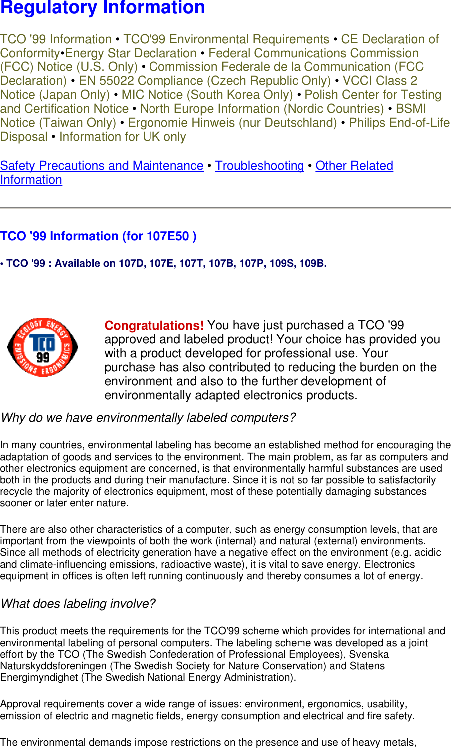 Regulatory Information TCO &apos;99 Information • TCO&apos;99 Environmental Requirements • CE Declaration of Conformity•Energy Star Declaration • Federal Communications Commission (FCC) Notice (U.S. Only) • Commission Federale de la Communication (FCC Declaration) • EN 55022 Compliance (Czech Republic Only) • VCCI Class 2 Notice (Japan Only) • MIC Notice (South Korea Only) • Polish Center for Testing and Certification Notice • North Europe Information (Nordic Countries) • BSMI Notice (Taiwan Only) • Ergonomie Hinweis (nur Deutschland) • Philips End-of-Life Disposal • Information for UK only Safety Precautions and Maintenance • Troubleshooting • Other Related Information TCO &apos;99 Information (for 107E50 ) • TCO &apos;99 : Available on 107D, 107E, 107T, 107B, 107P, 109S, 109B.   Why do we have environmentally labeled computers?  In many countries, environmental labeling has become an established method for encouraging the adaptation of goods and services to the environment. The main problem, as far as computers and other electronics equipment are concerned, is that environmentally harmful substances are used both in the products and during their manufacture. Since it is not so far possible to satisfactorily recycle the majority of electronics equipment, most of these potentially damaging substances sooner or later enter nature.  There are also other characteristics of a computer, such as energy consumption levels, that are important from the viewpoints of both the work (internal) and natural (external) environments. Since all methods of electricity generation have a negative effect on the environment (e.g. acidic and climate-influencing emissions, radioactive waste), it is vital to save energy. Electronics equipment in offices is often left running continuously and thereby consumes a lot of energy.  What does labeling involve?  This product meets the requirements for the TCO&apos;99 scheme which provides for international and environmental labeling of personal computers. The labeling scheme was developed as a joint effort by the TCO (The Swedish Confederation of Professional Employees), Svenska Naturskyddsforeningen (The Swedish Society for Nature Conservation) and Statens Energimyndighet (The Swedish National Energy Administration).  Approval requirements cover a wide range of issues: environment, ergonomics, usability, emission of electric and magnetic fields, energy consumption and electrical and fire safety.  The environmental demands impose restrictions on the presence and use of heavy metals, Congratulations! You have just purchased a TCO &apos;99 approved and labeled product! Your choice has provided you with a product developed for professional use. Your purchase has also contributed to reducing the burden on the environment and also to the further development of environmentally adapted electronics products. 