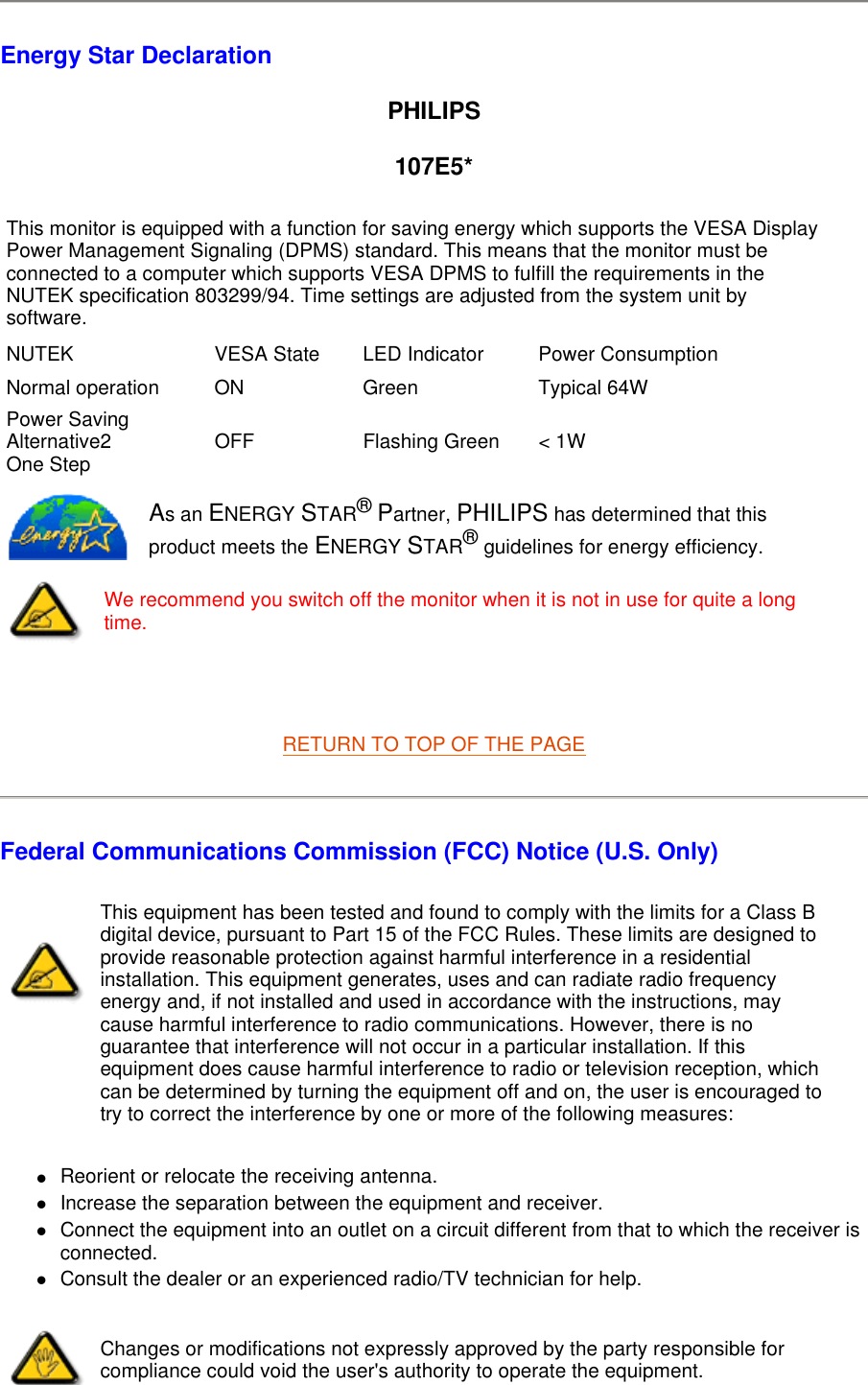  Energy Star Declaration PHILIPS 107E5*   RETURN TO TOP OF THE PAGE Federal Communications Commission (FCC) Notice (U.S. Only) zReorient or relocate the receiving antenna.  zIncrease the separation between the equipment and receiver.  zConnect the equipment into an outlet on a circuit different from that to which the receiver is connected.  zConsult the dealer or an experienced radio/TV technician for help.  This monitor is equipped with a function for saving energy which supports the VESA Display Power Management Signaling (DPMS) standard. This means that the monitor must be connected to a computer which supports VESA DPMS to fulfill the requirements in the NUTEK specification 803299/94. Time settings are adjusted from the system unit by software. NUTEK VESA State LED Indicator Power ConsumptionNormal operation ON Green Typical 64WPower Saving Alternative2 One Step OFF Flashing Green &lt; 1W As an ENERGY STAR® Partner, PHILIPS has determined that this product meets the ENERGY STAR® guidelines for energy efficiency.We recommend you switch off the monitor when it is not in use for quite a long time.This equipment has been tested and found to comply with the limits for a Class B digital device, pursuant to Part 15 of the FCC Rules. These limits are designed to provide reasonable protection against harmful interference in a residential installation. This equipment generates, uses and can radiate radio frequency energy and, if not installed and used in accordance with the instructions, may cause harmful interference to radio communications. However, there is no guarantee that interference will not occur in a particular installation. If this equipment does cause harmful interference to radio or television reception, which can be determined by turning the equipment off and on, the user is encouraged to try to correct the interference by one or more of the following measures: Changes or modifications not expressly approved by the party responsible for compliance could void the user&apos;s authority to operate the equipment. 