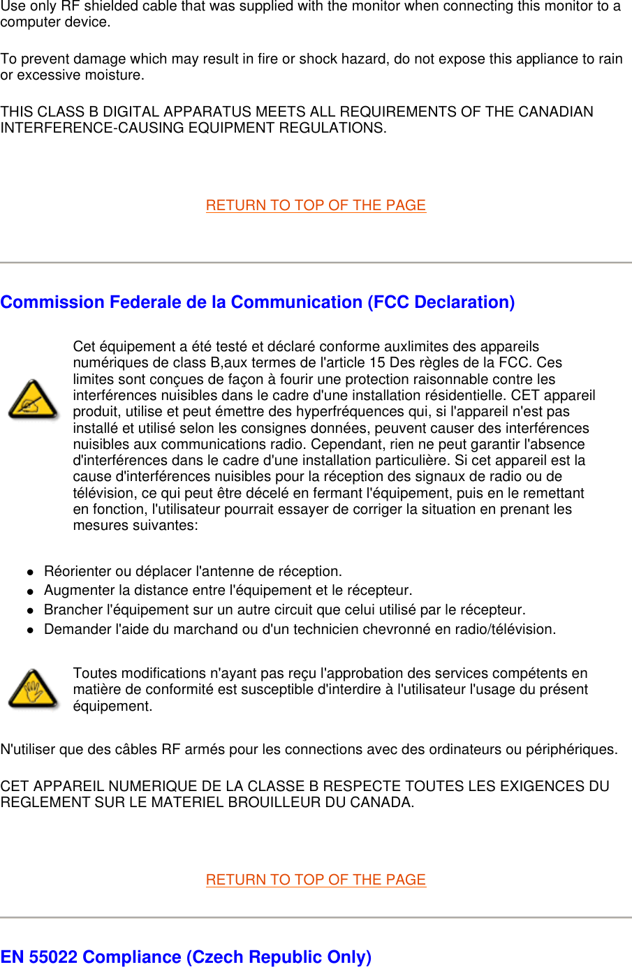 Use only RF shielded cable that was supplied with the monitor when connecting this monitor to a computer device.  To prevent damage which may result in fire or shock hazard, do not expose this appliance to rain or excessive moisture.  THIS CLASS B DIGITAL APPARATUS MEETS ALL REQUIREMENTS OF THE CANADIAN INTERFERENCE-CAUSING EQUIPMENT REGULATIONS.    RETURN TO TOP OF THE PAGE    Commission Federale de la Communication (FCC Declaration) zRéorienter ou déplacer l&apos;antenne de réception.  zAugmenter la distance entre l&apos;équipement et le récepteur.  zBrancher l&apos;équipement sur un autre circuit que celui utilisé par le récepteur.  zDemander l&apos;aide du marchand ou d&apos;un technicien chevronné en radio/télévision.  N&apos;utiliser que des câbles RF armés pour les connections avec des ordinateurs ou périphériques.  CET APPAREIL NUMERIQUE DE LA CLASSE B RESPECTE TOUTES LES EXIGENCES DU REGLEMENT SUR LE MATERIEL BROUILLEUR DU CANADA.    RETURN TO TOP OF THE PAGE EN 55022 Compliance (Czech Republic Only) Cet équipement a été testé et déclaré conforme auxlimites des appareils numériques de class B,aux termes de l&apos;article 15 Des règles de la FCC. Ces limites sont conçues de façon à fourir une protection raisonnable contre les interférences nuisibles dans le cadre d&apos;une installation résidentielle. CET appareil produit, utilise et peut émettre des hyperfréquences qui, si l&apos;appareil n&apos;est pas installé et utilisé selon les consignes données, peuvent causer des interférences nuisibles aux communications radio. Cependant, rien ne peut garantir l&apos;absence d&apos;interférences dans le cadre d&apos;une installation particulière. Si cet appareil est la cause d&apos;interférences nuisibles pour la réception des signaux de radio ou de télévision, ce qui peut être décelé en fermant l&apos;équipement, puis en le remettant en fonction, l&apos;utilisateur pourrait essayer de corriger la situation en prenant les mesures suivantes: Toutes modifications n&apos;ayant pas reçu l&apos;approbation des services compétents en matière de conformité est susceptible d&apos;interdire à l&apos;utilisateur l&apos;usage du présent équipement.