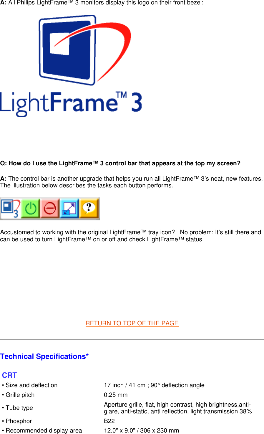 A: All Philips LightFrame™ 3 monitors display this logo on their front bezel:       Q: How do I use the LightFrame™ 3 control bar that appears at the top my screen? A: The control bar is another upgrade that helps you run all LightFrame™ 3’s neat, new features. The illustration below describes the tasks each button performs.       Accustomed to working with the original LightFrame™ tray icon?   No problem: It’s still there and can be used to turn LightFrame™ on or off and check LightFrame™ status.           RETURN TO TOP OF THE PAGE  Technical Specifications*  CRT • Size and deflection  17 inch / 41 cm ; 90° deflection angle• Grille pitch 0.25 mm• Tube type Aperture grille, flat, high contrast, high brightness,anti-glare, anti-static, anti reflection, light transmission 38%• Phosphor B22• Recommended display area 12.0&quot; x 9.0&quot; / 306 x 230 mm