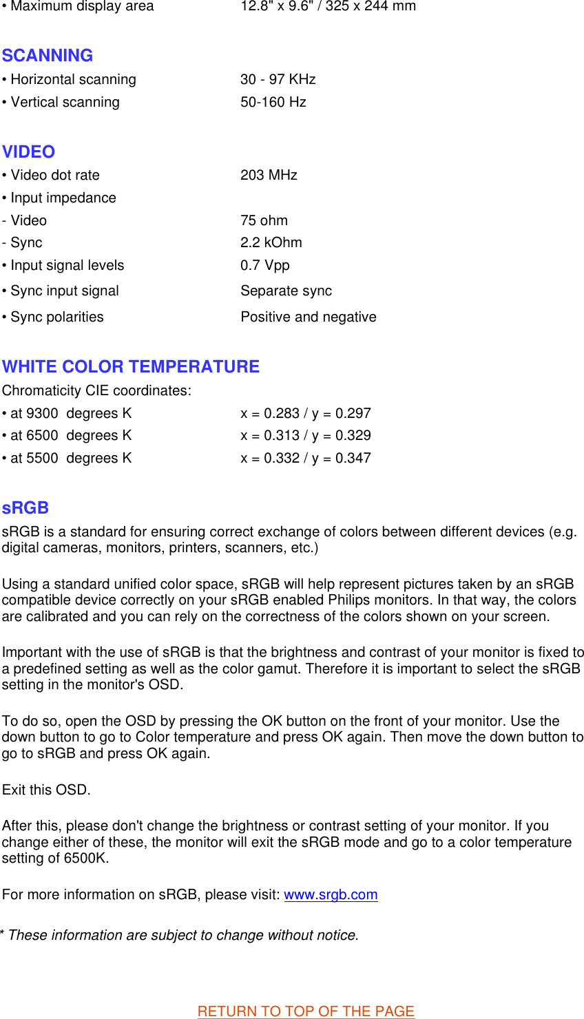 * These information are subject to change without notice.   RETURN TO TOP OF THE PAGE• Maximum display area 12.8&quot; x 9.6&quot; / 325 x 244 mm SCANNING • Horizontal scanning 30 - 97 KHz• Vertical scanning 50-160 Hz  VIDEO • Video dot rate 203 MHz• Input impedance- Video 75 ohm- Sync 2.2 kOhm• Input signal levels 0.7 Vpp• Sync input signal Separate sync• Sync polarities Positive and negative  WHITE COLOR TEMPERATURE Chromaticity CIE coordinates:• at 9300  degrees K x = 0.283 / y = 0.297• at 6500  degrees K x = 0.313 / y = 0.329• at 5500  degrees K x = 0.332 / y = 0.347  sRGB sRGB is a standard for ensuring correct exchange of colors between different devices (e.g. digital cameras, monitors, printers, scanners, etc.) Using a standard unified color space, sRGB will help represent pictures taken by an sRGB compatible device correctly on your sRGB enabled Philips monitors. In that way, the colors are calibrated and you can rely on the correctness of the colors shown on your screen. Important with the use of sRGB is that the brightness and contrast of your monitor is fixed to a predefined setting as well as the color gamut. Therefore it is important to select the sRGB setting in the monitor&apos;s OSD. To do so, open the OSD by pressing the OK button on the front of your monitor. Use the down button to go to Color temperature and press OK again. Then move the down button to go to sRGB and press OK again. Exit this OSD. After this, please don&apos;t change the brightness or contrast setting of your monitor. If you change either of these, the monitor will exit the sRGB mode and go to a color temperature setting of 6500K. For more information on sRGB, please visit: www.srgb.com 