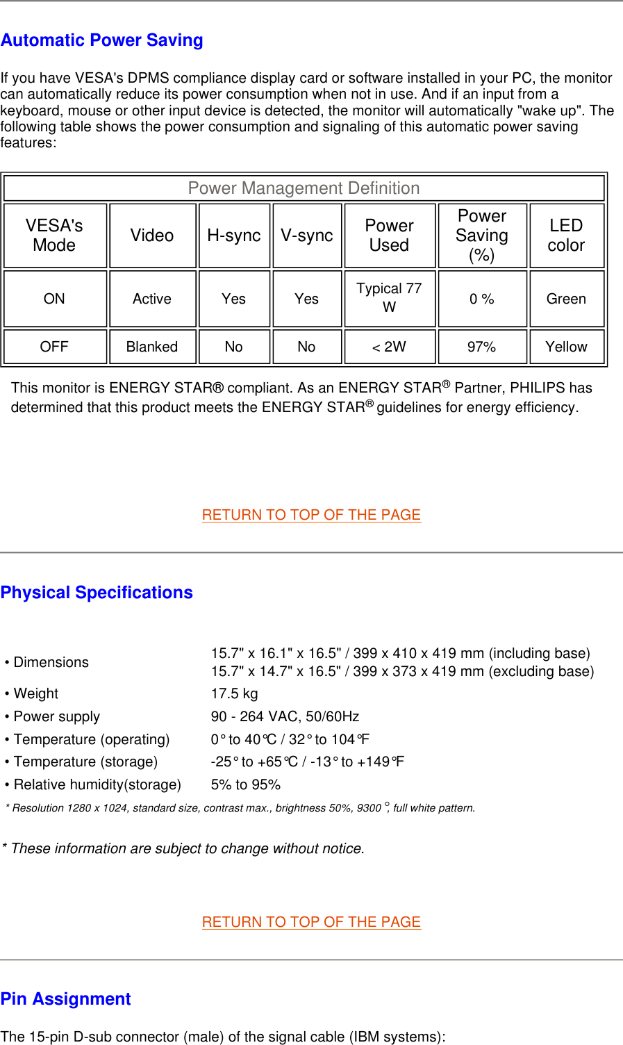 Automatic Power Saving If you have VESA&apos;s DPMS compliance display card or software installed in your PC, the monitor can automatically reduce its power consumption when not in use. And if an input from a keyboard, mouse or other input device is detected, the monitor will automatically &quot;wake up&quot;. The following table shows the power consumption and signaling of this automatic power saving features:         RETURN TO TOP OF THE PAGE Physical Specifications    * These information are subject to change without notice.   RETURN TO TOP OF THE PAGE Pin Assignment The 15-pin D-sub connector (male) of the signal cable (IBM systems):  Power Management Definition  VESA&apos;s Mode   Video   H-sync   V-sync Power Used  Power Saving (%)  LED color  ON   Active   Yes   Yes   Typical 77 W   0 %   Green  OFF   Blanked   No   No   &lt; 2W   97%   Yellow  This monitor is ENERGY STAR® compliant. As an ENERGY STAR® Partner, PHILIPS has determined that this product meets the ENERGY STAR® guidelines for energy efficiency.• Dimensions 15.7&quot; x 16.1&quot; x 16.5&quot; / 399 x 410 x 419 mm (including base)  15.7&quot; x 14.7&quot; x 16.5&quot; / 399 x 373 x 419 mm (excluding base) • Weight 17.5 kg• Power supply 90 - 264 VAC, 50/60Hz• Temperature (operating) 0° to 40°C / 32° to 104°F• Temperature (storage) -25° to +65°C / -13° to +149°F• Relative humidity(storage) 5% to 95%* Resolution 1280 x 1024, standard size, contrast max., brightness 50%, 9300°, full white pattern.