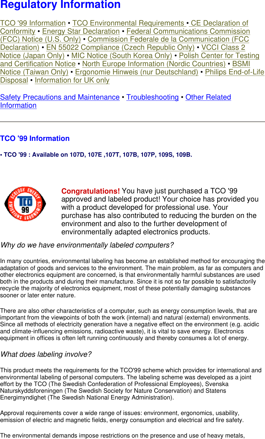 Regulatory Information TCO &apos;99 Information • TCO Environmental Requirements • CE Declaration of Conformity • Energy Star Declaration • Federal Communications Commission (FCC) Notice (U.S. Only) • Commission Federale de la Communication (FCC Declaration) • EN 55022 Compliance (Czech Republic Only) • VCCI Class 2 Notice (Japan Only) • MIC Notice (South Korea Only) • Polish Center for Testing and Certification Notice • North Europe Information (Nordic Countries) • BSMI Notice (Taiwan Only) • Ergonomie Hinweis (nur Deutschland) • Philips End-of-Life Disposal • Information for UK only Safety Precautions and Maintenance • Troubleshooting • Other Related Information TCO &apos;99 Information • TCO &apos;99 : Available on 107D, 107E ,107T, 107B, 107P, 109S, 109B.   Why do we have environmentally labeled computers?  In many countries, environmental labeling has become an established method for encouraging the adaptation of goods and services to the environment. The main problem, as far as computers and other electronics equipment are concerned, is that environmentally harmful substances are used both in the products and during their manufacture. Since it is not so far possible to satisfactorily recycle the majority of electronics equipment, most of these potentially damaging substances sooner or later enter nature.  There are also other characteristics of a computer, such as energy consumption levels, that are important from the viewpoints of both the work (internal) and natural (external) environments. Since all methods of electricity generation have a negative effect on the environment (e.g. acidic and climate-influencing emissions, radioactive waste), it is vital to save energy. Electronics equipment in offices is often left running continuously and thereby consumes a lot of energy.  What does labeling involve?  This product meets the requirements for the TCO&apos;99 scheme which provides for international and environmental labeling of personal computers. The labeling scheme was developed as a joint effort by the TCO (The Swedish Confederation of Professional Employees), Svenska Naturskyddsforeningen (The Swedish Society for Nature Conservation) and Statens Energimyndighet (The Swedish National Energy Administration).  Approval requirements cover a wide range of issues: environment, ergonomics, usability, emission of electric and magnetic fields, energy consumption and electrical and fire safety.  The environmental demands impose restrictions on the presence and use of heavy metals, Congratulations! You have just purchased a TCO &apos;99 approved and labeled product! Your choice has provided you with a product developed for professional use. Your purchase has also contributed to reducing the burden on the environment and also to the further development of environmentally adapted electronics products. 