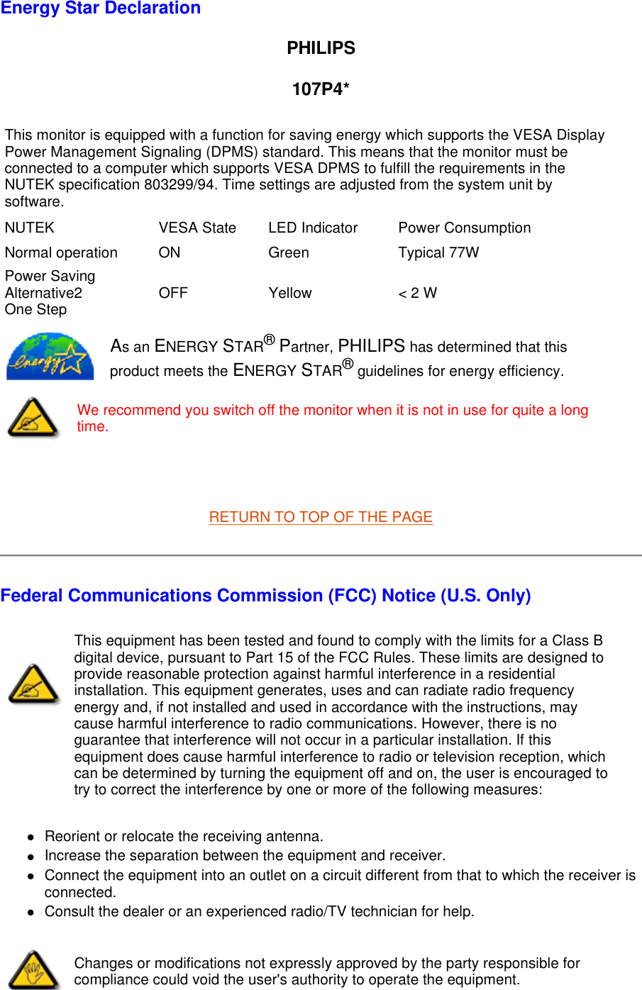   Energy Star Declaration PHILIPS 107P4*   RETURN TO TOP OF THE PAGE Federal Communications Commission (FCC) Notice (U.S. Only) zReorient or relocate the receiving antenna.  zIncrease the separation between the equipment and receiver.  zConnect the equipment into an outlet on a circuit different from that to which the receiver is connected.  zConsult the dealer or an experienced radio/TV technician for help.  This monitor is equipped with a function for saving energy which supports the VESA Display Power Management Signaling (DPMS) standard. This means that the monitor must be connected to a computer which supports VESA DPMS to fulfill the requirements in the NUTEK specification 803299/94. Time settings are adjusted from the system unit by software. NUTEK VESA State LED Indicator Power ConsumptionNormal operation ON Green Typical 77WPower Saving Alternative2 One Step OFF Yellow &lt; 2 WAs an ENERGY STAR® Partner, PHILIPS has determined that this product meets the ENERGY STAR® guidelines for energy efficiency.We recommend you switch off the monitor when it is not in use for quite a long time.This equipment has been tested and found to comply with the limits for a Class B digital device, pursuant to Part 15 of the FCC Rules. These limits are designed to provide reasonable protection against harmful interference in a residential installation. This equipment generates, uses and can radiate radio frequency energy and, if not installed and used in accordance with the instructions, may cause harmful interference to radio communications. However, there is no guarantee that interference will not occur in a particular installation. If this equipment does cause harmful interference to radio or television reception, which can be determined by turning the equipment off and on, the user is encouraged to try to correct the interference by one or more of the following measures: Changes or modifications not expressly approved by the party responsible for compliance could void the user&apos;s authority to operate the equipment. 