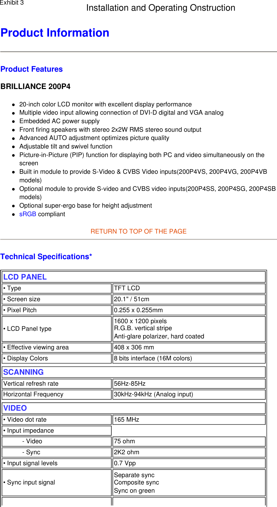 Product Information  Product Features BRILLIANCE 200P4 z20-inch color LCD monitor with excellent display performance  zMultiple video input allowing connection of DVI-D digital and VGA analog  zEmbedded AC power supply  zFront firing speakers with stereo 2x2W RMS stereo sound output  zAdvanced AUTO adjustment optimizes picture quality  zAdjustable tilt and swivel function  zPicture-in-Picture (PIP) function for displaying both PC and video simultaneously on the screen  zBuilt in module to provide S-Video &amp; CVBS Video inputs(200P4VS, 200P4VG, 200P4VB models)  zOptional module to provide S-video and CVBS video inputs(200P4SS, 200P4SG, 200P4SB models)  zOptional super-ergo base for height adjustment  zsRGB compliant  RETURN TO TOP OF THE PAGE  Technical Specifications*  LCD PANEL  • Type TFT LCD• Screen size 20.1&quot; / 51cm• Pixel Pitch 0.255 x 0.255mm• LCD Panel type  1600 x 1200 pixels R.G.B. vertical stripe  Anti-glare polarizer, hard coated • Effective viewing area 408 x 306 mm• Display Colors 8 bits interface (16M colors)SCANNINGVertical refresh rate 56Hz-85HzHorizontal Frequency 30kHz-94kHz (Analog input)VIDEO • Video dot rate 165 MHz• Input impedance- Video 75 ohm- Sync 2K2 ohm• Input signal levels 0.7 Vpp• Sync input signal Separate sync  Composite sync Sync on green Exhibit 3 Installation and Operating Onstruction