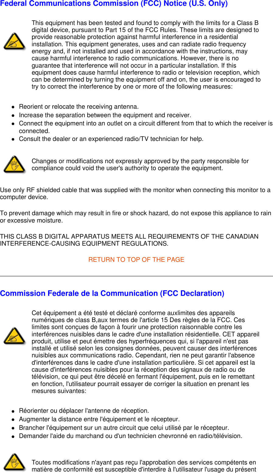 Federal Communications Commission (FCC) Notice (U.S. Only) zReorient or relocate the receiving antenna.  zIncrease the separation between the equipment and receiver.  zConnect the equipment into an outlet on a circuit different from that to which the receiver is connected.  zConsult the dealer or an experienced radio/TV technician for help.  Use only RF shielded cable that was supplied with the monitor when connecting this monitor to a computer device.  To prevent damage which may result in fire or shock hazard, do not expose this appliance to rain or excessive moisture.  THIS CLASS B DIGITAL APPARATUS MEETS ALL REQUIREMENTS OF THE CANADIAN INTERFERENCE-CAUSING EQUIPMENT REGULATIONS.  RETURN TO TOP OF THE PAGE Commission Federale de la Communication (FCC Declaration) zRéorienter ou déplacer l&apos;antenne de réception.  zAugmenter la distance entre l&apos;équipement et le récepteur.  zBrancher l&apos;équipement sur un autre circuit que celui utilisé par le récepteur.  zDemander l&apos;aide du marchand ou d&apos;un technicien chevronné en radio/télévision.  This equipment has been tested and found to comply with the limits for a Class B digital device, pursuant to Part 15 of the FCC Rules. These limits are designed to provide reasonable protection against harmful interference in a residential installation. This equipment generates, uses and can radiate radio frequency energy and, if not installed and used in accordance with the instructions, may cause harmful interference to radio communications. However, there is no guarantee that interference will not occur in a particular installation. If this equipment does cause harmful interference to radio or television reception, which can be determined by turning the equipment off and on, the user is encouraged to try to correct the interference by one or more of the following measures: Changes or modifications not expressly approved by the party responsible for compliance could void the user&apos;s authority to operate the equipment. Cet équipement a été testé et déclaré conforme auxlimites des appareils numériques de class B,aux termes de l&apos;article 15 Des règles de la FCC. Ces limites sont conçues de façon à fourir une protection raisonnable contre les interférences nuisibles dans le cadre d&apos;une installation résidentielle. CET appareil produit, utilise et peut émettre des hyperfréquences qui, si l&apos;appareil n&apos;est pas installé et utilisé selon les consignes données, peuvent causer des interférences nuisibles aux communications radio. Cependant, rien ne peut garantir l&apos;absence d&apos;interférences dans le cadre d&apos;une installation particulière. Si cet appareil est la cause d&apos;interférences nuisibles pour la réception des signaux de radio ou de télévision, ce qui peut être décelé en fermant l&apos;équipement, puis en le remettant en fonction, l&apos;utilisateur pourrait essayer de corriger la situation en prenant les mesures suivantes: Toutes modifications n&apos;ayant pas reçu l&apos;approbation des services compétents en matière de conformité est susceptible d&apos;interdire à l&apos;utilisateur l&apos;usage du présent 