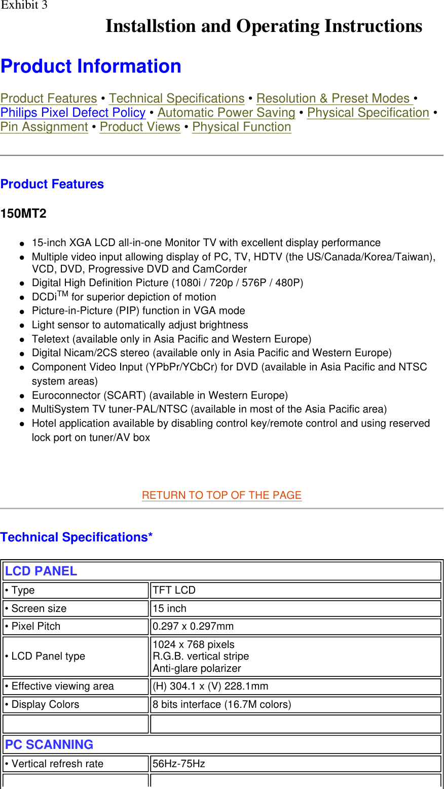    Product Information  Product Features • Technical Specifications • Resolution &amp; Preset Modes • Philips Pixel Defect Policy • Automatic Power Saving • Physical Specification • Pin Assignment • Product Views • Physical Function Product Features 150MT2 z15-inch XGA LCD all-in-one Monitor TV with excellent display performance zMultiple video input allowing display of PC, TV, HDTV (the US/Canada/Korea/Taiwan), VCD, DVD, Progressive DVD and CamCorder zDigital High Definition Picture (1080i / 720p / 576P / 480P)  zDCDiTM for superior depiction of motion  zPicture-in-Picture (PIP) function in VGA mode  zLight sensor to automatically adjust brightness  zTeletext (available only in Asia Pacific and Western Europe)  zDigital Nicam/2CS stereo (available only in Asia Pacific and Western Europe)  zComponent Video Input (YPbPr/YCbCr) for DVD (available in Asia Pacific and NTSC system areas)  zEuroconnector (SCART) (available in Western Europe)  zMultiSystem TV tuner-PAL/NTSC (available in most of the Asia Pacific area)  zHotel application available by disabling control key/remote control and using reserved lock port on tuner/AV box     RETURN TO TOP OF THE PAGE  Technical Specifications*  LCD PANEL  • Type TFT LCD• Screen size 15 inch • Pixel Pitch 0.297 x 0.297mm• LCD Panel type  1024 x 768 pixels R.G.B. vertical stripe  Anti-glare polarizer• Effective viewing area (H) 304.1 x (V) 228.1mm• Display Colors 8 bits interface (16.7M colors)   PC SCANNING• Vertical refresh rate 56Hz-75HzInstallstion and Operating InstructionsExhibit 3 
