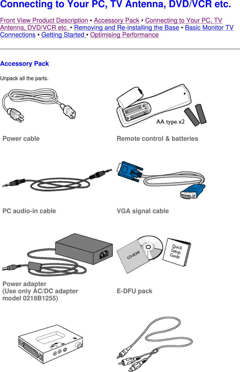Connecting to Your PC, TV Antenna, DVD/VCR etc.  Front View Product Description • Accessory Pack • Connecting to Your PC, TV Antenna, DVD/VCR etc. • Removing and Re-installing the Base • Basic Monitor TV Connections • Getting Started • Optimising Performance Accessory Pack Unpack all the parts.  Power cable Remote control &amp; batteries  PC audio-in cable VGA signal cable   Power adapter (Use only AC/DC adapter model 0218B1255) E-DFU pack   