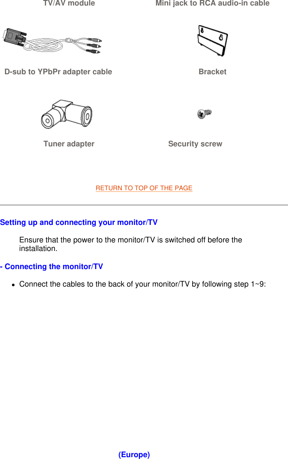   RETURN TO TOP OF THE PAGE  Setting up and connecting your monitor/TV Ensure that the power to the monitor/TV is switched off before the installation. - Connecting the monitor/TV zConnect the cables to the back of your monitor/TV by following step 1~9:  TV/AV module Mini jack to RCA audio-in cable    D-sub to YPbPr adapter cable  Bracket    Tuner adapter Security screw (Europe) 