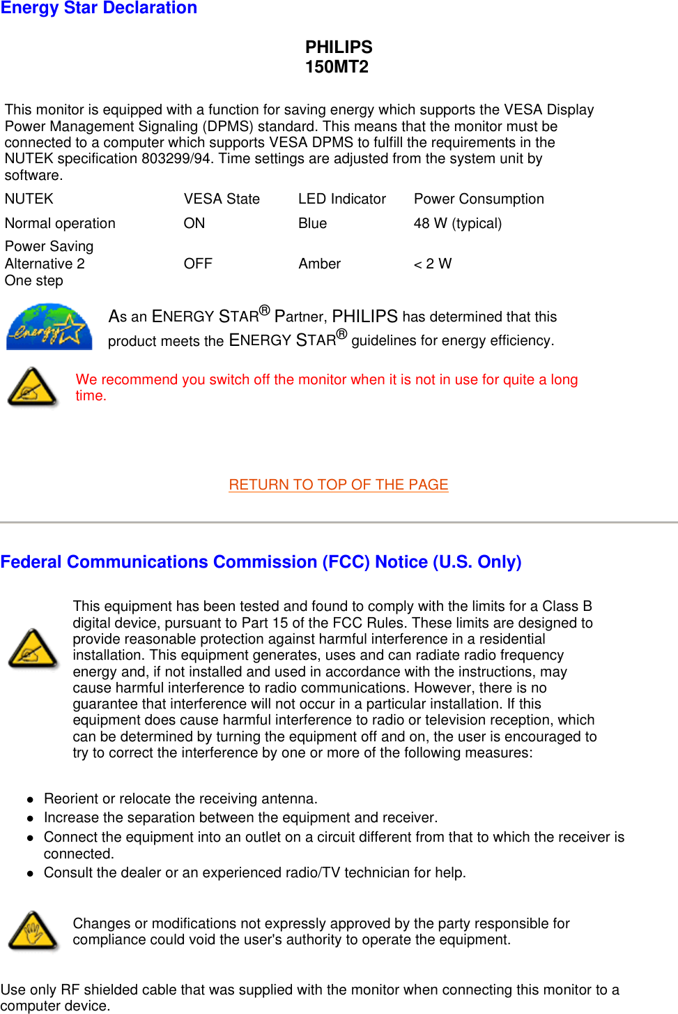   Energy Star Declaration PHILIPS 150MT2   RETURN TO TOP OF THE PAGE Federal Communications Commission (FCC) Notice (U.S. Only) zReorient or relocate the receiving antenna.  zIncrease the separation between the equipment and receiver.  zConnect the equipment into an outlet on a circuit different from that to which the receiver is connected.  zConsult the dealer or an experienced radio/TV technician for help.  Use only RF shielded cable that was supplied with the monitor when connecting this monitor to a computer device.  This monitor is equipped with a function for saving energy which supports the VESA Display Power Management Signaling (DPMS) standard. This means that the monitor must be connected to a computer which supports VESA DPMS to fulfill the requirements in the NUTEK specification 803299/94. Time settings are adjusted from the system unit by software.NUTEK VESA State LED Indicator Power ConsumptionNormal operation ON Blue 48 W (typical)Power Saving Alternative 2 One step OFF Amber  &lt; 2 WAs an ENERGY STAR® Partner, PHILIPS has determined that this product meets the ENERGY STAR® guidelines for energy efficiency.We recommend you switch off the monitor when it is not in use for quite a long time.This equipment has been tested and found to comply with the limits for a Class B digital device, pursuant to Part 15 of the FCC Rules. These limits are designed to provide reasonable protection against harmful interference in a residential installation. This equipment generates, uses and can radiate radio frequency energy and, if not installed and used in accordance with the instructions, may cause harmful interference to radio communications. However, there is no guarantee that interference will not occur in a particular installation. If this equipment does cause harmful interference to radio or television reception, which can be determined by turning the equipment off and on, the user is encouraged to try to correct the interference by one or more of the following measures: Changes or modifications not expressly approved by the party responsible for compliance could void the user&apos;s authority to operate the equipment. 