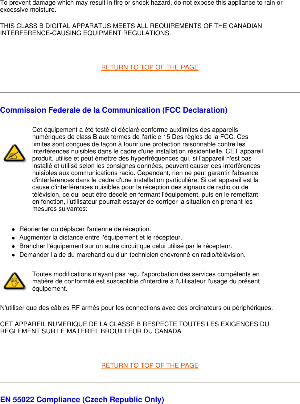 To prevent damage which may result in fire or shock hazard, do not expose this appliance to rain or excessive moisture.  THIS CLASS B DIGITAL APPARATUS MEETS ALL REQUIREMENTS OF THE CANADIAN INTERFERENCE-CAUSING EQUIPMENT REGULATIONS.    RETURN TO TOP OF THE PAGE    Commission Federale de la Communication (FCC Declaration) zRéorienter ou déplacer l&apos;antenne de réception.  zAugmenter la distance entre l&apos;équipement et le récepteur.  zBrancher l&apos;équipement sur un autre circuit que celui utilisé par le récepteur.  zDemander l&apos;aide du marchand ou d&apos;un technicien chevronné en radio/télévision.  N&apos;utiliser que des câbles RF armés pour les connections avec des ordinateurs ou périphériques.  CET APPAREIL NUMERIQUE DE LA CLASSE B RESPECTE TOUTES LES EXIGENCES DU REGLEMENT SUR LE MATERIEL BROUILLEUR DU CANADA.    RETURN TO TOP OF THE PAGE EN 55022 Compliance (Czech Republic Only) Cet équipement a été testé et déclaré conforme auxlimites des appareils numériques de class B,aux termes de l&apos;article 15 Des règles de la FCC. Ces limites sont conçues de façon à fourir une protection raisonnable contre les interférences nuisibles dans le cadre d&apos;une installation résidentielle. CET appareil produit, utilise et peut émettre des hyperfréquences qui, si l&apos;appareil n&apos;est pas installé et utilisé selon les consignes données, peuvent causer des interférences nuisibles aux communications radio. Cependant, rien ne peut garantir l&apos;absence d&apos;interférences dans le cadre d&apos;une installation particulière. Si cet appareil est la cause d&apos;interférences nuisibles pour la réception des signaux de radio ou de télévision, ce qui peut être décelé en fermant l&apos;équipement, puis en le remettant en fonction, l&apos;utilisateur pourrait essayer de corriger la situation en prenant les mesures suivantes: Toutes modifications n&apos;ayant pas reçu l&apos;approbation des services compétents en matière de conformité est susceptible d&apos;interdire à l&apos;utilisateur l&apos;usage du présent équipement.
