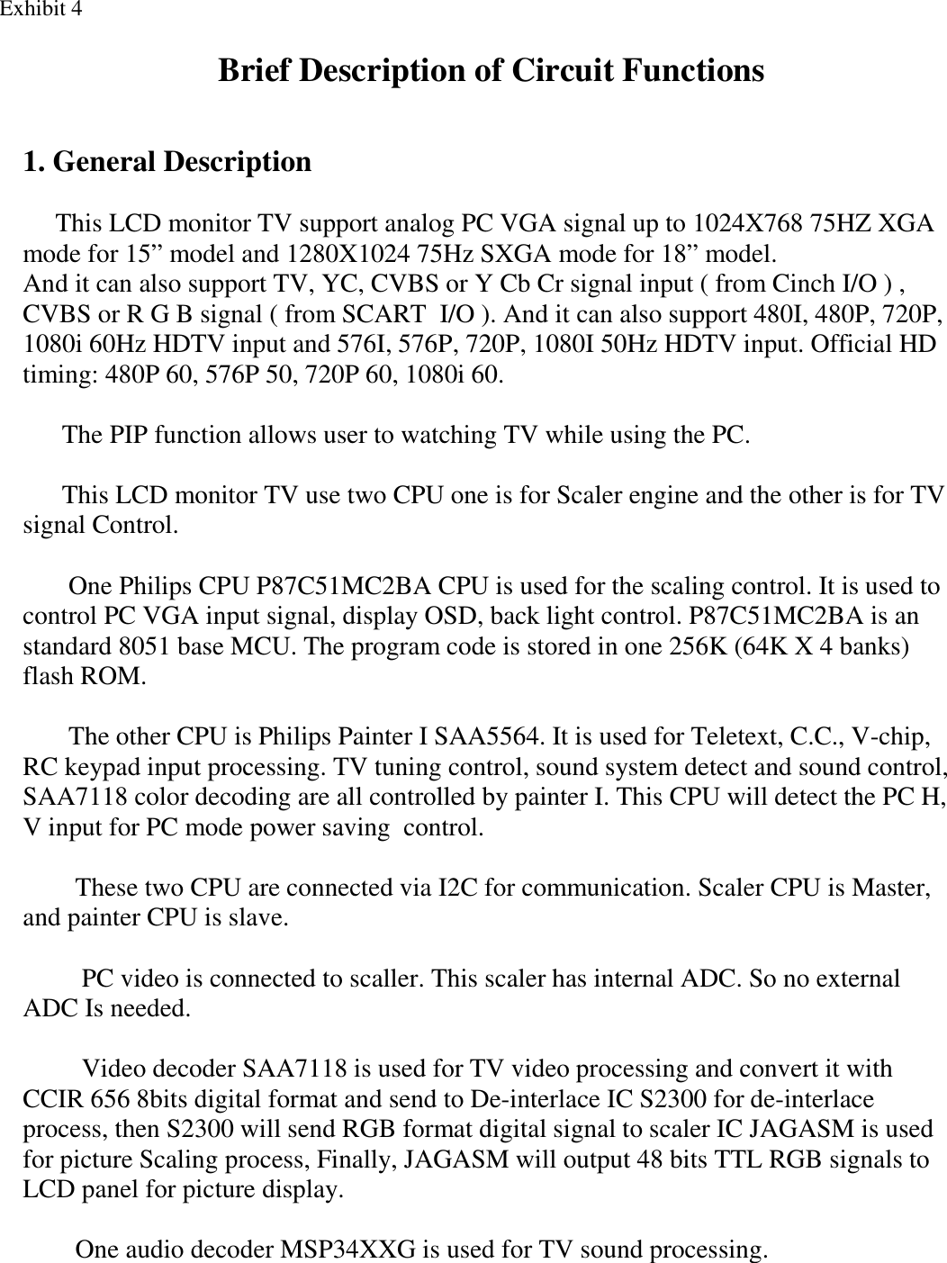    1. General Description       This LCD monitor TV support analog PC VGA signal up to 1024X768 75HZ XGA  mode for 15” model and 1280X1024 75Hz SXGA mode for 18” model. And it can also support TV, YC, CVBS or Y Cb Cr signal input ( from Cinch I/O ) , CVBS or R G B signal ( from SCART  I/O ). And it can also support 480I, 480P, 720P, 1080i 60Hz HDTV input and 576I, 576P, 720P, 1080I 50Hz HDTV input. Official HD timing: 480P 60, 576P 50, 720P 60, 1080i 60.         The PIP function allows user to watching TV while using the PC.        This LCD monitor TV use two CPU one is for Scaler engine and the other is for TV signal Control.               One Philips CPU P87C51MC2BA CPU is used for the scaling control. It is used to control PC VGA input signal, display OSD, back light control. P87C51MC2BA is an standard 8051 base MCU. The program code is stored in one 256K (64K X 4 banks) flash ROM.              The other CPU is Philips Painter I SAA5564. It is used for Teletext, C.C., V-chip, RC keypad input processing. TV tuning control, sound system detect and sound control,   SAA7118 color decoding are all controlled by painter I. This CPU will detect the PC H, V input for PC mode power saving  control.          These two CPU are connected via I2C for communication. Scaler CPU is Master, and painter CPU is slave.           PC video is connected to scaller. This scaler has internal ADC. So no external ADC Is needed.           Video decoder SAA7118 is used for TV video processing and convert it with CCIR 656 8bits digital format and send to De-interlace IC S2300 for de-interlace process, then S2300 will send RGB format digital signal to scaler IC JAGASM is used for picture Scaling process, Finally, JAGASM will output 48 bits TTL RGB signals to LCD panel for picture display.          One audio decoder MSP34XXG is used for TV sound processing.     Exhibit 4 Brief Description of Circuit Functions