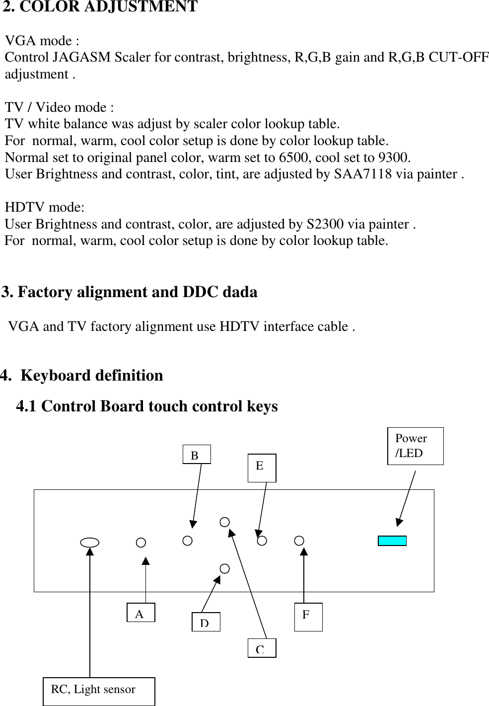          2. COLOR ADJUSTMENT                 VGA mode :             Control JAGASM Scaler for contrast, brightness, R,G,B gain and R,G,B CUT-OFF             adjustment .              TV / Video mode :            TV white balance was adjust by scaler color lookup table.            For  normal, warm, cool color setup is done by color lookup table.             Normal set to original panel color, warm set to 6500, cool set to 9300.                   User Brightness and contrast, color, tint, are adjusted by SAA7118 via painter .              HDTV mode:                     User Brightness and contrast, color, are adjusted by S2300 via painter .                For  normal, warm, cool color setup is done by color lookup table.                                3. Factory alignment and DDC dada                  VGA and TV factory alignment use HDTV interface cable .                           4.  Keyboard definition         4.1 Control Board touch control keys                       ABCDEFPower /LED RC, Light sensor 