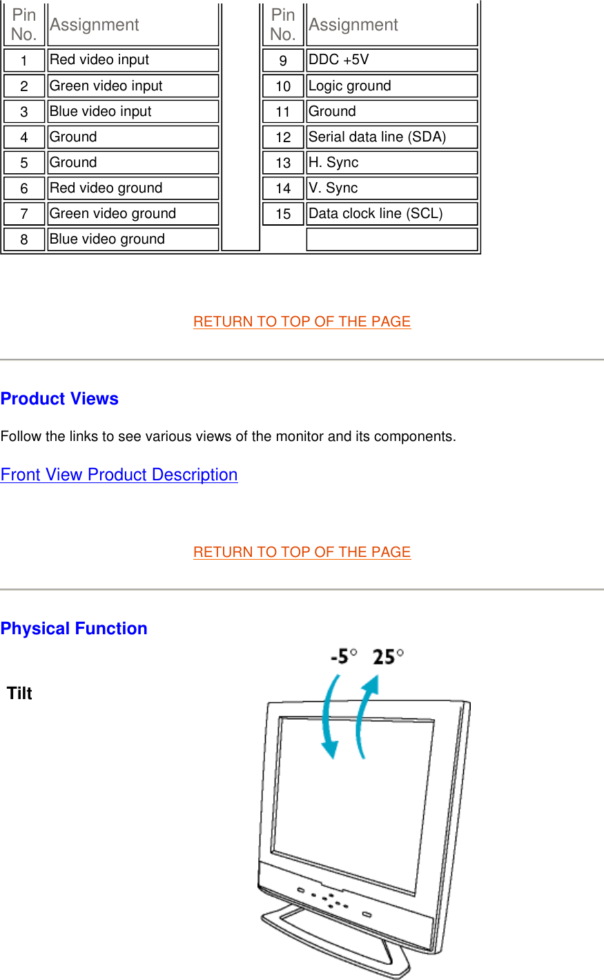   RETURN TO TOP OF THE PAGE Product Views Follow the links to see various views of the monitor and its components. Front View Product Description   RETURN TO TOP OF THE PAGE Physical Function   Pin No.   Assignment Pin No. Assignment1   Red video input  9   DDC +5V 2   Green video input 10   Logic ground3   Blue video input 11   Ground4   Ground 12   Serial data line (SDA)5   Ground 13   H. Sync 6   Red video ground 14   V. Sync7   Green video ground 15   Data clock line (SCL)8   Blue video ground  Tilt              