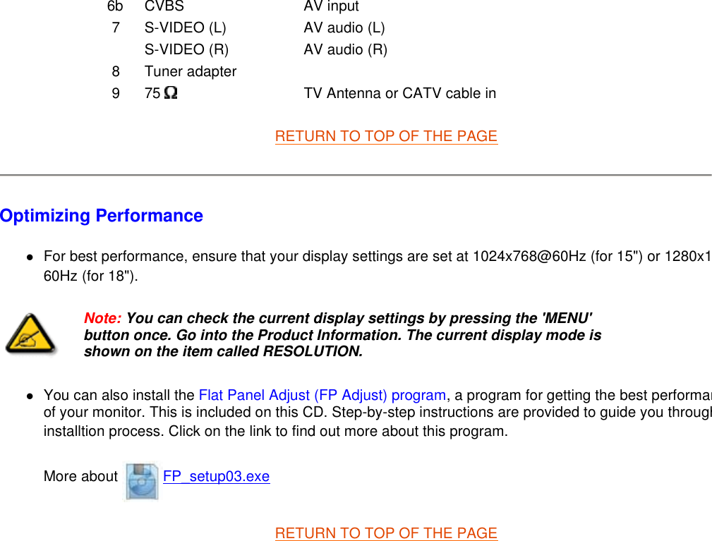 RETURN TO TOP OF THE PAGE  Optimizing Performance  zFor best performance, ensure that your display settings are set at 1024x768@60Hz (for 15&quot;) or 1280x160Hz (for 18&quot;).  zYou can also install the Flat Panel Adjust (FP Adjust) program, a program for getting the best performanof your monitor. This is included on this CD. Step-by-step instructions are provided to guide you throughinstalltion process. Click on the link to find out more about this program. More about  FP_setup03.exe RETURN TO TOP OF THE PAGE  6b CVBS AV input7 S-VIDEO (L) AV audio (L)S-VIDEO (R) AV audio (R)8 Tuner adapter9 75   TV Antenna or CATV cable inNote: You can check the current display settings by pressing the &apos;MENU&apos; button once. Go into the Product Information. The current display mode is shown on the item called RESOLUTION.