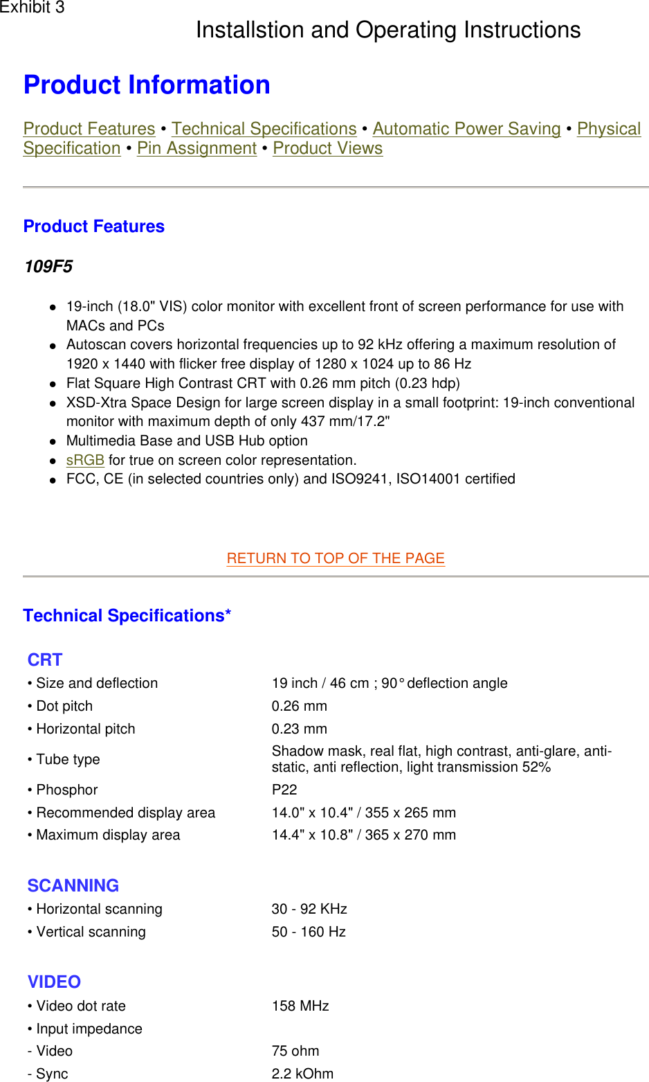  Product Information  Product Features • Technical Specifications • Automatic Power Saving • Physical Specification • Pin Assignment • Product Views Product Features 109F5 z19-inch (18.0&quot; VIS) color monitor with excellent front of screen performance for use with MACs and PCs  zAutoscan covers horizontal frequencies up to 92 kHz offering a maximum resolution of 1920 x 1440 with flicker free display of 1280 x 1024 up to 86 Hz  zFlat Square High Contrast CRT with 0.26 mm pitch (0.23 hdp)  zXSD-Xtra Space Design for large screen display in a small footprint: 19-inch conventional monitor with maximum depth of only 437 mm/17.2&quot;  zMultimedia Base and USB Hub option  zsRGB for true on screen color representation.  zFCC, CE (in selected countries only) and ISO9241, ISO14001 certified      RETURN TO TOP OF THE PAGE  Technical Specifications*  CRT • Size and deflection  19 inch / 46 cm ; 90° deflection angle• Dot pitch 0.26 mm• Horizontal pitch 0.23 mm• Tube type Shadow mask, real flat, high contrast, anti-glare, anti-static, anti reflection, light transmission 52%• Phosphor P22• Recommended display area 14.0&quot; x 10.4&quot; / 355 x 265 mm• Maximum display area 14.4&quot; x 10.8&quot; / 365 x 270 mm SCANNING • Horizontal scanning 30 - 92 KHz• Vertical scanning 50 - 160 Hz  VIDEO • Video dot rate 158 MHz• Input impedance- Video 75 ohm- Sync 2.2 kOhmExhibit 3 Installstion and Operating Instructions