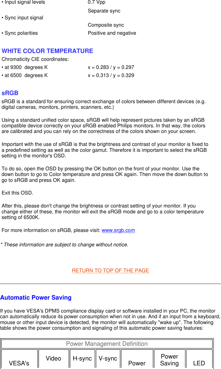 * These information are subject to change without notice.   RETURN TO TOP OF THE PAGE Automatic Power Saving If you have VESA&apos;s DPMS compliance display card or software installed in your PC, the monitor can automatically reduce its power consumption when not in use. And if an input from a keyboard, mouse or other input device is detected, the monitor will automatically &quot;wake up&quot;. The following table shows the power consumption and signaling of this automatic power saving features:  • Input signal levels 0.7 Vpp• Sync input signal Separate sync Composite sync  • Sync polarities Positive and negative  WHITE COLOR TEMPERATURE Chromaticity CIE coordinates:• at 9300  degrees K x = 0.283 / y = 0.297• at 6500  degrees K x = 0.313 / y = 0.329  sRGB sRGB is a standard for ensuring correct exchange of colors between different devices (e.g. digital cameras, monitors, printers, scanners, etc.) Using a standard unified color space, sRGB will help represent pictures taken by an sRGB compatible device correctly on your sRGB enabled Philips monitors. In that way, the colors are calibrated and you can rely on the correctness of the colors shown on your screen. Important with the use of sRGB is that the brightness and contrast of your monitor is fixed to a predefined setting as well as the color gamut. Therefore it is important to select the sRGB setting in the monitor&apos;s OSD. To do so, open the OSD by pressing the OK button on the front of your monitor. Use the down button to go to Color temperature and press OK again. Then move the down button to go to sRGB and press OK again. Exit this OSD. After this, please don&apos;t change the brightness or contrast setting of your monitor. If you change either of these, the monitor will exit the sRGB mode and go to a color temperature setting of 6500K. For more information on sRGB, please visit: www.srgb.com Power Management Definition  VESA&apos;s  Video   H-sync   V-sync Power  Power Saving  LED 