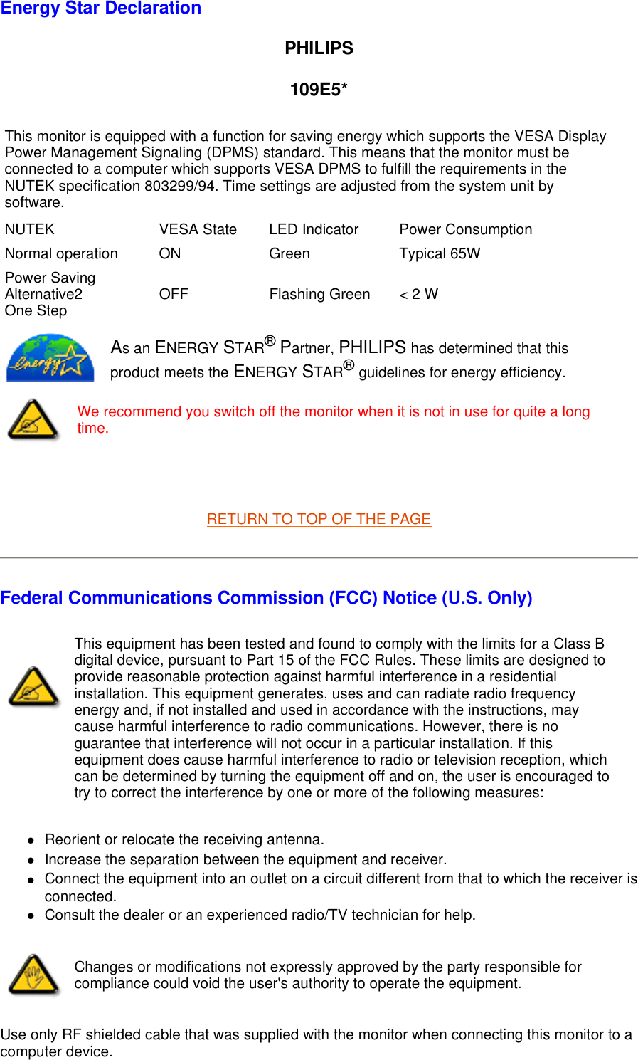 Energy Star Declaration PHILIPS 109E5*   RETURN TO TOP OF THE PAGE Federal Communications Commission (FCC) Notice (U.S. Only) zReorient or relocate the receiving antenna.  zIncrease the separation between the equipment and receiver.  zConnect the equipment into an outlet on a circuit different from that to which the receiver is connected.  zConsult the dealer or an experienced radio/TV technician for help.  Use only RF shielded cable that was supplied with the monitor when connecting this monitor to a computer device.  This monitor is equipped with a function for saving energy which supports the VESA Display Power Management Signaling (DPMS) standard. This means that the monitor must be connected to a computer which supports VESA DPMS to fulfill the requirements in the NUTEK specification 803299/94. Time settings are adjusted from the system unit by software. NUTEK VESA State LED Indicator Power ConsumptionNormal operation ON Green Typical 65WPower Saving Alternative2  One Step OFF Flashing Green &lt; 2 WAs an ENERGY STAR® Partner, PHILIPS has determined that this product meets the ENERGY STAR® guidelines for energy efficiency.We recommend you switch off the monitor when it is not in use for quite a long time.This equipment has been tested and found to comply with the limits for a Class B digital device, pursuant to Part 15 of the FCC Rules. These limits are designed to provide reasonable protection against harmful interference in a residential installation. This equipment generates, uses and can radiate radio frequency energy and, if not installed and used in accordance with the instructions, may cause harmful interference to radio communications. However, there is no guarantee that interference will not occur in a particular installation. If this equipment does cause harmful interference to radio or television reception, which can be determined by turning the equipment off and on, the user is encouraged to try to correct the interference by one or more of the following measures: Changes or modifications not expressly approved by the party responsible for compliance could void the user&apos;s authority to operate the equipment. 
