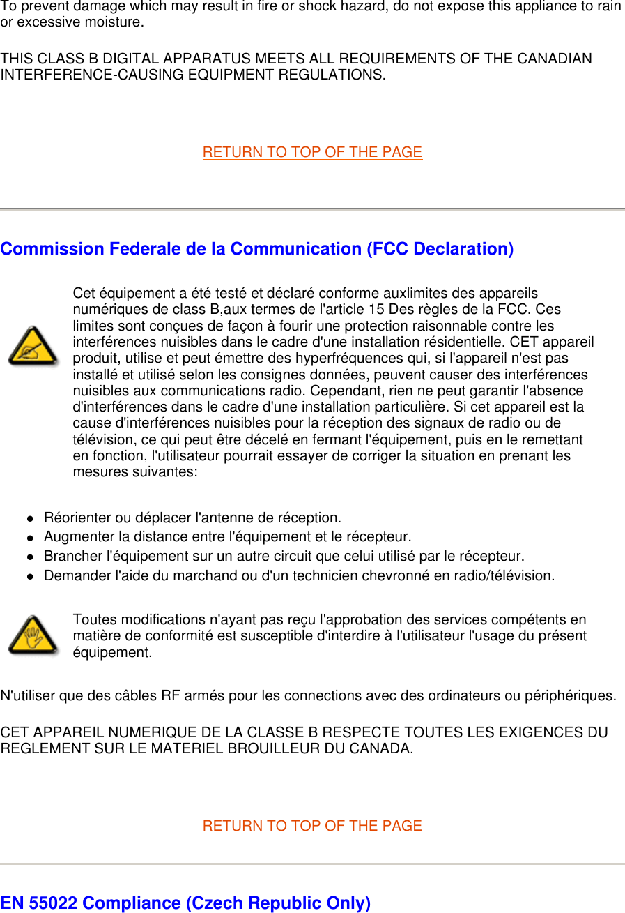 To prevent damage which may result in fire or shock hazard, do not expose this appliance to rain or excessive moisture.  THIS CLASS B DIGITAL APPARATUS MEETS ALL REQUIREMENTS OF THE CANADIAN INTERFERENCE-CAUSING EQUIPMENT REGULATIONS.    RETURN TO TOP OF THE PAGE    Commission Federale de la Communication (FCC Declaration) zRéorienter ou déplacer l&apos;antenne de réception.  zAugmenter la distance entre l&apos;équipement et le récepteur.  zBrancher l&apos;équipement sur un autre circuit que celui utilisé par le récepteur.  zDemander l&apos;aide du marchand ou d&apos;un technicien chevronné en radio/télévision.  N&apos;utiliser que des câbles RF armés pour les connections avec des ordinateurs ou périphériques.  CET APPAREIL NUMERIQUE DE LA CLASSE B RESPECTE TOUTES LES EXIGENCES DU REGLEMENT SUR LE MATERIEL BROUILLEUR DU CANADA.    RETURN TO TOP OF THE PAGE EN 55022 Compliance (Czech Republic Only) Cet équipement a été testé et déclaré conforme auxlimites des appareils numériques de class B,aux termes de l&apos;article 15 Des règles de la FCC. Ces limites sont conçues de façon à fourir une protection raisonnable contre les interférences nuisibles dans le cadre d&apos;une installation résidentielle. CET appareil produit, utilise et peut émettre des hyperfréquences qui, si l&apos;appareil n&apos;est pas installé et utilisé selon les consignes données, peuvent causer des interférences nuisibles aux communications radio. Cependant, rien ne peut garantir l&apos;absence d&apos;interférences dans le cadre d&apos;une installation particulière. Si cet appareil est la cause d&apos;interférences nuisibles pour la réception des signaux de radio ou de télévision, ce qui peut être décelé en fermant l&apos;équipement, puis en le remettant en fonction, l&apos;utilisateur pourrait essayer de corriger la situation en prenant les mesures suivantes: Toutes modifications n&apos;ayant pas reçu l&apos;approbation des services compétents en matière de conformité est susceptible d&apos;interdire à l&apos;utilisateur l&apos;usage du présent équipement.