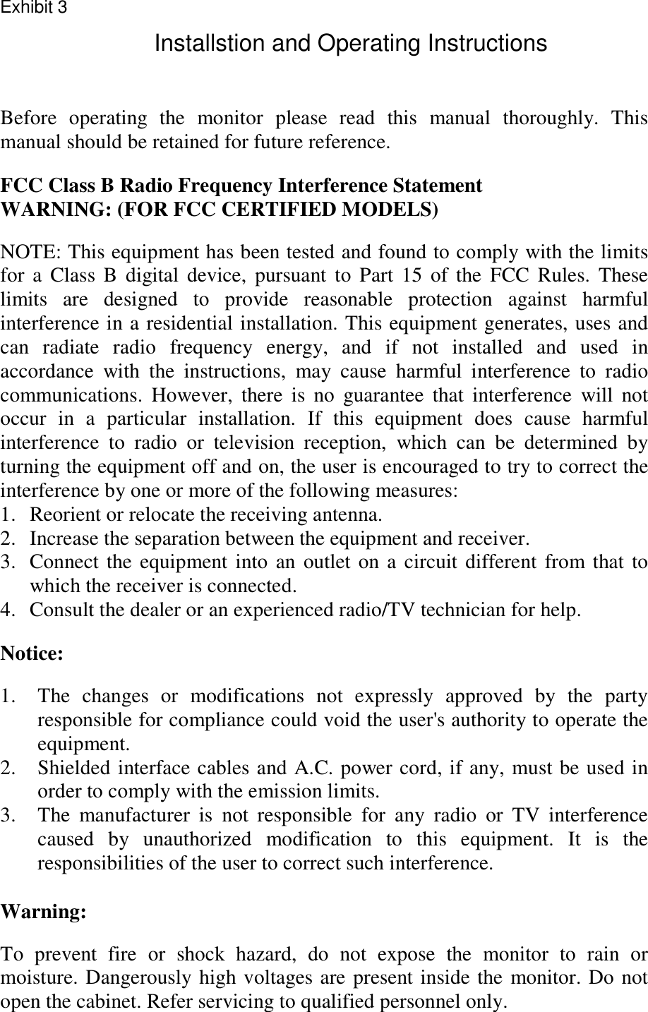 Before operating the monitor please read this manual thoroughly. This manual should be retained for future reference.  FCC Class B Radio Frequency Interference Statement  WARNING: (FOR FCC CERTIFIED MODELS)  NOTE: This equipment has been tested and found to comply with the limits for a Class B digital device, pursuant to Part 15 of the FCC Rules. These limits are designed to provide reasonable protection against harmful interference in a residential installation. This equipment generates, uses and can radiate radio frequency energy, and if not installed and used in accordance with the instructions, may cause harmful interference to radio communications. However, there is no guarantee that interference will not occur in a particular installation. If this equipment does cause harmful interference to radio or television reception, which can be determined by turning the equipment off and on, the user is encouraged to try to correct the interference by one or more of the following measures: 1.  Reorient or relocate the receiving antenna. 2.  Increase the separation between the equipment and receiver. 3.  Connect the equipment into an outlet on a circuit different from that to which the receiver is connected. 4.  Consult the dealer or an experienced radio/TV technician for help.  Notice:  1.  The changes or modifications not expressly approved by the party responsible for compliance could void the user&apos;s authority to operate the equipment. 2.  Shielded interface cables and A.C. power cord, if any, must be used in order to comply with the emission limits. 3.  The manufacturer is not responsible for any radio or TV interference caused by unauthorized modification to this equipment. It is the  responsibilities of the user to correct such interference.  Warning:  To prevent fire or shock hazard, do not expose the monitor to rain or moisture. Dangerously high voltages are present inside the monitor. Do not open the cabinet. Refer servicing to qualified personnel only.   Exhibit 3Installstion and Operating Instructions