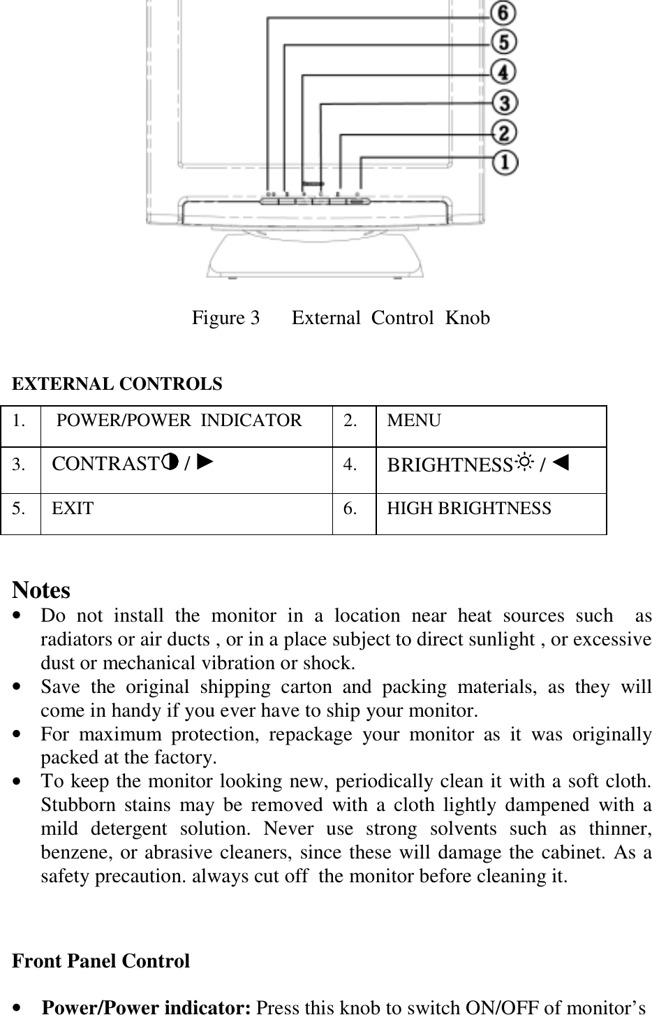                            Figure 3      External  Control  Knob   EXTERNAL CONTROLS 1.   POWER/POWER  INDICATOR  2.  MENU 3.  CONTRAST  /   4.  BRIGHTNESS  /   5.  EXIT   6.  HIGH BRIGHTNESS   Notes •  Do not install the monitor in a location near heat sources such  as radiators or air ducts , or in a place subject to direct sunlight , or excessive dust or mechanical vibration or shock. •  Save the original shipping carton and packing materials, as they will come in handy if you ever have to ship your monitor. •  For maximum protection, repackage your monitor as it was originally packed at the factory. •  To keep the monitor looking new, periodically clean it with a soft cloth. Stubborn stains may be removed with a cloth lightly dampened with a mild detergent solution. Never use strong solvents such as thinner, benzene, or abrasive cleaners, since these will damage the cabinet. As a safety precaution. always cut off  the monitor before cleaning it.    Front Panel Control  •    Power/Power indicator: Press this knob to switch ON/OFF of monitor’s   