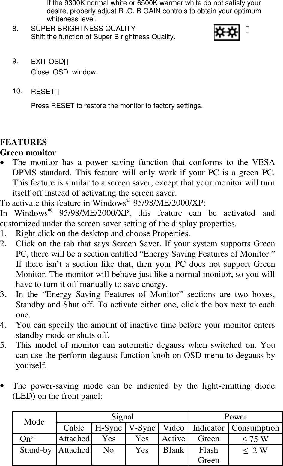     If the 9300K normal white or 6500K warmer white do not satisfy your desire, properly adjust R .G. B GAIN controls to obtain your optimum whiteness level.   ： 8.  SUPER BRIGHTNESS QUALITY Shift the function of Super B rightness Quality.    9.  EXIT OSD：   Close  OSD  window. 10.  RESET：   Press RESET to restore the monitor to factory settings.       FEATURES Green monitor •  The monitor has a power saving function that conforms to the VESA DPMS standard. This feature will only work if your PC is a green PC. This feature is similar to a screen saver, except that your monitor will turn itself off instead of activating the screen saver. To activate this feature in Windows®  95/98/ME/2000/XP: In Windows® 95/98/ME/2000/XP, this feature can be activated and customized under the screen saver setting of the display properties. 1.  Right click on the desktop and choose Properties. 2.  Click on the tab that says Screen Saver. If your system supports Green PC, there will be a section entitled “Energy Saving Features of Monitor.” If there isn’t a section like that, then your PC does not support Green Monitor. The monitor will behave just like a normal monitor, so you will have to turn it off manually to save energy. 3.  In the “Energy Saving Features of Monitor” sections are two boxes, Standby and Shut off. To activate either one, click the box next to each one. 4.  You can specify the amount of inactive time before your monitor enters standby mode or shuts off. 5.  This model of monitor can automatic degauss when switched on. You can use the perform degauss function knob on OSD menu to degauss by yourself.  •  The power-saving mode can be indicated by the light-emitting diode (LED) on the front panel:  Signal Power Mode  Cable H-Sync V-Sync Video Indicator ConsumptionOn*  Attached Yes  Yes Active Green  ≤ 75 W Stand-by Attached  No  Yes  Blank Flash Green  ≤  2 W 