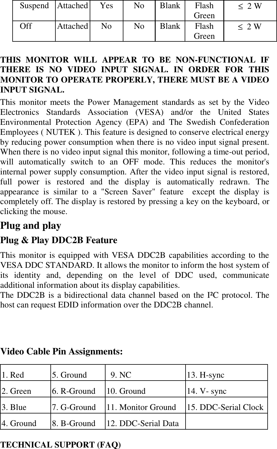 Suspend Attached  Yes  No  Blank Flash Green  ≤  2 W Off Attached No No Blank Flash Green        ≤  2 W   THIS MONITOR WILL APPEAR TO BE NON-FUNCTIONAL IF THERE IS NO VIDEO INPUT SIGNAL. IN ORDER FOR THIS MONITOR TO OPERATE PROPERLY, THERE MUST BE A VIDEO INPUT SIGNAL.  This monitor meets the Power Management standards as set by the Video Electronics Standards Association (VESA) and/or the United States Environmental Protection Agency (EPA) and The Swedish Confederation Employees ( NUTEK ). This feature is designed to conserve electrical energy by reducing power consumption when there is no video input signal present. When there is no video input signal this monitor, following a time-out period, will automatically switch to an OFF mode. This reduces the monitor&apos;s internal power supply consumption. After the video input signal is restored, full power is restored and the display is automatically redrawn. The appearance is similar to a &quot;Screen Saver&quot; feature  except the display is completely off. The display is restored by pressing a key on the keyboard, or clicking the mouse.  Plug and play  Plug &amp; Play DDC2B Feature  This monitor is equipped with VESA DDC2B capabilities according to the VESA DDC STANDARD. It allows the monitor to inform the host system of its identity and, depending on the level of DDC used, communicate additional information about its display capabilities.  The DDC2B is a bidirectional data channel based on the I²C protocol. The host can request EDID information over the DDC2B channel.     Video Cable Pin Assignments:  1. Red  5. Ground    9. NC  13. H-sync 2. Green  6. R-Ground  10. Ground  14. V- sync  3. Blue  7. G-Ground   11. Monitor Ground  15. DDC-Serial Clock4. Ground  8. B-Ground  12. DDC-Serial Data      TECHNICAL SUPPORT (FAQ)  