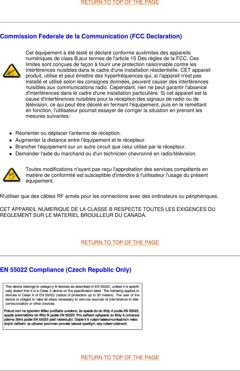 RETURN TO TOP OF THE PAGE   Commission Federale de la Communication (FCC Declaration) zRéorienter ou déplacer l&apos;antenne de réception.  zAugmenter la distance entre l&apos;équipement et le récepteur.  zBrancher l&apos;équipement sur un autre circuit que celui utilisé par le récepteur.  zDemander l&apos;aide du marchand ou d&apos;un technicien chevronné en radio/télévision.  N&apos;utiliser que des câbles RF armés pour les connections avec des ordinateurs ou périphériques.  CET APPAREIL NUMERIQUE DE LA CLASSE B RESPECTE TOUTES LES EXIGENCES DU REGLEMENT SUR LE MATERIEL BROUILLEUR DU CANADA.    RETURN TO TOP OF THE PAGE EN 55022 Compliance (Czech Republic Only)    RETURN TO TOP OF THE PAGE Cet équipement a été testé et déclaré conforme auxlimites des appareils numériques de class B,aux termes de l&apos;article 15 Des règles de la FCC. Ces limites sont conçues de façon à fourir une protection raisonnable contre les interférences nuisibles dans le cadre d&apos;une installation résidentielle. CET appareil produit, utilise et peut émettre des hyperfréquences qui, si l&apos;appareil n&apos;est pas installé et utilisé selon les consignes données, peuvent causer des interférences nuisibles aux communications radio. Cependant, rien ne peut garantir l&apos;absence d&apos;interférences dans le cadre d&apos;une installation particulière. Si cet appareil est la cause d&apos;interférences nuisibles pour la réception des signaux de radio ou de télévision, ce qui peut être décelé en fermant l&apos;équipement, puis en le remettant en fonction, l&apos;utilisateur pourrait essayer de corriger la situation en prenant les mesures suivantes: Toutes modifications n&apos;ayant pas reçu l&apos;approbation des services compétents en matière de conformité est susceptible d&apos;interdire à l&apos;utilisateur l&apos;usage du présent équipement.