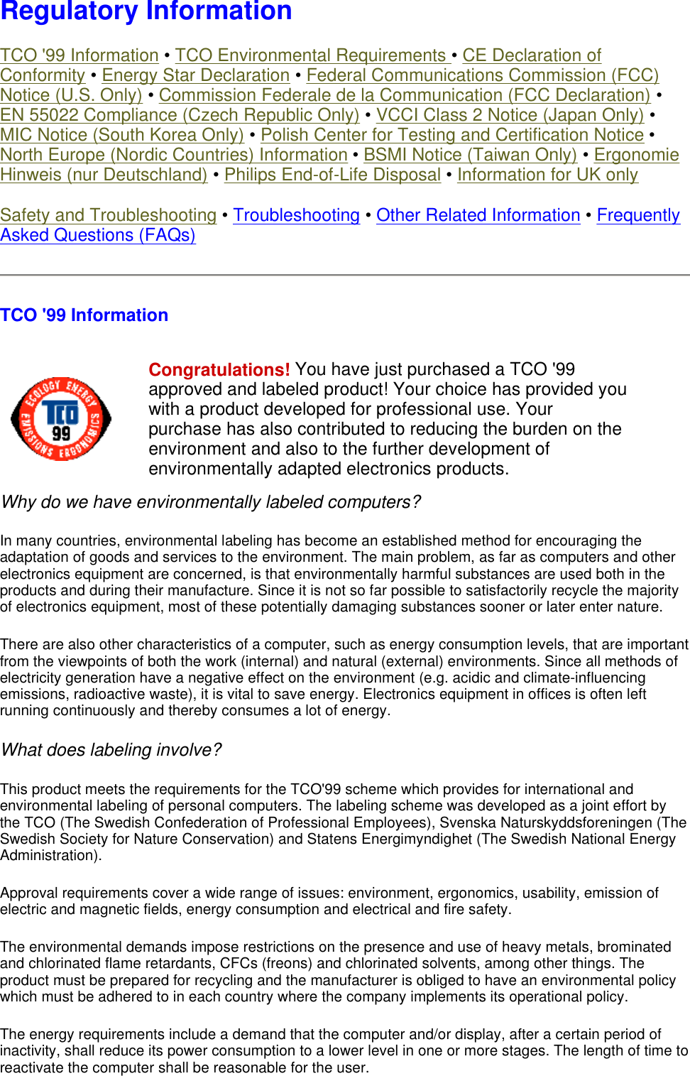  Regulatory Information TCO &apos;99 Information • TCO Environmental Requirements • CE Declaration of Conformity • Energy Star Declaration • Federal Communications Commission (FCC) Notice (U.S. Only) • Commission Federale de la Communication (FCC Declaration) • EN 55022 Compliance (Czech Republic Only) • VCCI Class 2 Notice (Japan Only) • MIC Notice (South Korea Only) • Polish Center for Testing and Certification Notice • North Europe (Nordic Countries) Information • BSMI Notice (Taiwan Only) • Ergonomie Hinweis (nur Deutschland) • Philips End-of-Life Disposal • Information for UK only Safety and Troubleshooting • Troubleshooting • Other Related Information • Frequently Asked Questions (FAQs) TCO &apos;99 Information Why do we have environmentally labeled computers?  In many countries, environmental labeling has become an established method for encouraging the adaptation of goods and services to the environment. The main problem, as far as computers and other electronics equipment are concerned, is that environmentally harmful substances are used both in the products and during their manufacture. Since it is not so far possible to satisfactorily recycle the majority of electronics equipment, most of these potentially damaging substances sooner or later enter nature.  There are also other characteristics of a computer, such as energy consumption levels, that are important from the viewpoints of both the work (internal) and natural (external) environments. Since all methods of electricity generation have a negative effect on the environment (e.g. acidic and climate-influencing emissions, radioactive waste), it is vital to save energy. Electronics equipment in offices is often left running continuously and thereby consumes a lot of energy.  What does labeling involve?  This product meets the requirements for the TCO&apos;99 scheme which provides for international and environmental labeling of personal computers. The labeling scheme was developed as a joint effort by the TCO (The Swedish Confederation of Professional Employees), Svenska Naturskyddsforeningen (The Swedish Society for Nature Conservation) and Statens Energimyndighet (The Swedish National Energy Administration).  Approval requirements cover a wide range of issues: environment, ergonomics, usability, emission of electric and magnetic fields, energy consumption and electrical and fire safety.  The environmental demands impose restrictions on the presence and use of heavy metals, brominated and chlorinated flame retardants, CFCs (freons) and chlorinated solvents, among other things. The product must be prepared for recycling and the manufacturer is obliged to have an environmental policy which must be adhered to in each country where the company implements its operational policy.  The energy requirements include a demand that the computer and/or display, after a certain period of inactivity, shall reduce its power consumption to a lower level in one or more stages. The length of time to reactivate the computer shall be reasonable for the user. Congratulations! You have just purchased a TCO &apos;99 approved and labeled product! Your choice has provided you with a product developed for professional use. Your purchase has also contributed to reducing the burden on the environment and also to the further development of environmentally adapted electronics products.