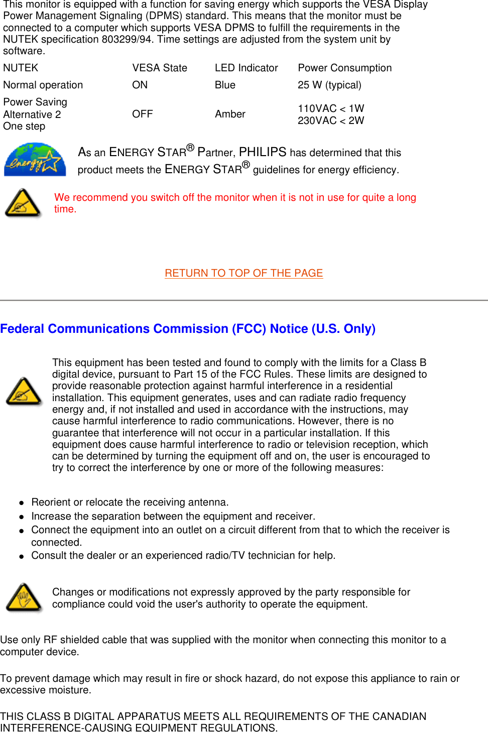  RETURN TO TOP OF THE PAGE Federal Communications Commission (FCC) Notice (U.S. Only) zReorient or relocate the receiving antenna.  zIncrease the separation between the equipment and receiver.  zConnect the equipment into an outlet on a circuit different from that to which the receiver is connected.  zConsult the dealer or an experienced radio/TV technician for help.  Use only RF shielded cable that was supplied with the monitor when connecting this monitor to a computer device.  To prevent damage which may result in fire or shock hazard, do not expose this appliance to rain or excessive moisture.  THIS CLASS B DIGITAL APPARATUS MEETS ALL REQUIREMENTS OF THE CANADIAN INTERFERENCE-CAUSING EQUIPMENT REGULATIONS.    This monitor is equipped with a function for saving energy which supports the VESA Display Power Management Signaling (DPMS) standard. This means that the monitor must be connected to a computer which supports VESA DPMS to fulfill the requirements in the NUTEK specification 803299/94. Time settings are adjusted from the system unit by software.NUTEK VESA State LED Indicator Power ConsumptionNormal operation ON Blue 25 W (typical)Power Saving Alternative 2 One step OFF Amber  110VAC &lt; 1W  230VAC &lt; 2W As an ENERGY STAR® Partner, PHILIPS has determined that this product meets the ENERGY STAR® guidelines for energy efficiency.We recommend you switch off the monitor when it is not in use for quite a long time.This equipment has been tested and found to comply with the limits for a Class B digital device, pursuant to Part 15 of the FCC Rules. These limits are designed to provide reasonable protection against harmful interference in a residential installation. This equipment generates, uses and can radiate radio frequency energy and, if not installed and used in accordance with the instructions, may cause harmful interference to radio communications. However, there is no guarantee that interference will not occur in a particular installation. If this equipment does cause harmful interference to radio or television reception, which can be determined by turning the equipment off and on, the user is encouraged to try to correct the interference by one or more of the following measures: Changes or modifications not expressly approved by the party responsible for compliance could void the user&apos;s authority to operate the equipment. 