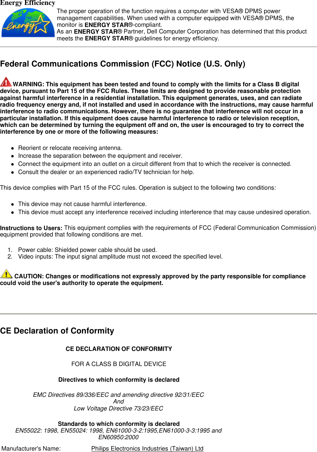 Energy Efficiency Federal Communications Commission (FCC) Notice (U.S. Only) WARNING: This equipment has been tested and found to comply with the limits for a Class B digital device, pursuant to Part 15 of the FCC Rules. These limits are designed to provide reasonable protection against harmful interference in a residential installation. This equipment generates, uses, and can radiate radio frequency energy and, if not installed and used in accordance with the instructions, may cause harmful interference to radio communications. However, there is no guarantee that interference will not occur in a particular installation. If this equipment does cause harmful interference to radio or television reception, which can be determined by turning the equipment off and on, the user is encouraged to try to correct the interference by one or more of the following measures:  zReorient or relocate receiving antenna.  zIncrease the separation between the equipment and receiver.  zConnect the equipment into an outlet on a circuit different from that to which the receiver is connected.  zConsult the dealer or an experienced radio/TV technician for help.  This device complies with Part 15 of the FCC rules. Operation is subject to the following two conditions:  zThis device may not cause harmful interference.  zThis device must accept any interference received including interference that may cause undesired operation.  Instructions to Users: This equipment complies with the requirements of FCC (Federal Communication Commission) equipment provided that following conditions are met.  1. Power cable: Shielded power cable should be used.  2. Video inputs: The input signal amplitude must not exceed the specified level.   CAUTION: Changes or modifications not expressly approved by the party responsible for compliance could void the user&apos;s authority to operate the equipment.   CE Declaration of Conformity  The proper operation of the function requires a computer with VESA® DPMS power management capabilities. When used with a computer equipped with VESA® DPMS, the monitor is ENERGY STAR®-compliant.  As an ENERGY STAR® Partner, Dell Computer Corporation has determined that this product meets the ENERGY STAR® guidelines for energy efficiency. CE DECLARATION OF CONFORMITY FOR A CLASS B DIGITAL DEVICE Directives to which conformity is declared EMC Directives 89/336/EEC and amending directive 92/31/EEC And Low Voltage Directive 73/23/EEC Standards to which conformity is declared  EN55022: 1998, EN55024: 1998, EN61000-3-2:1995,EN61000-3-3:1995 and  EN60950:2000 Manufacturer&apos;s Name:  Philips Electronics Industries (Taiwan) Ltd
