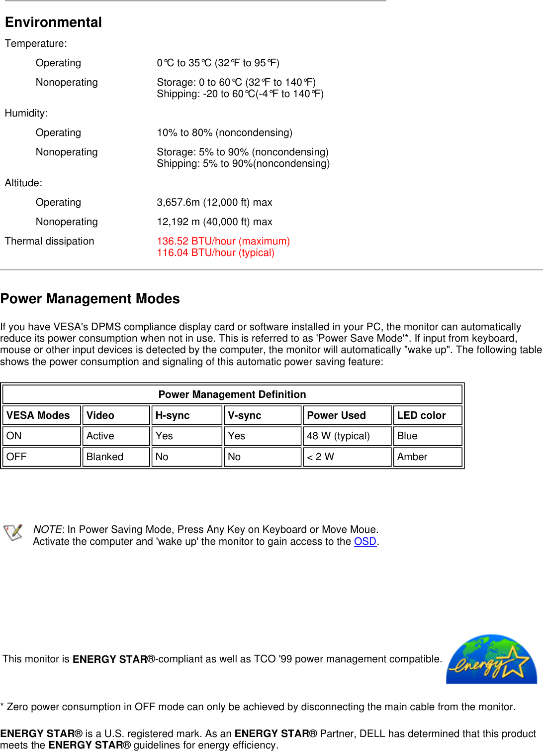 Power Management Modes If you have VESA&apos;s DPMS compliance display card or software installed in your PC, the monitor can automatically reduce its power consumption when not in use. This is referred to as &apos;Power Save Mode&apos;*. If input from keyboard, mouse or other input devices is detected by the computer, the monitor will automatically &quot;wake up&quot;. The following table shows the power consumption and signaling of this automatic power saving feature:         * Zero power consumption in OFF mode can only be achieved by disconnecting the main cable from the monitor. ENERGY STAR® is a U.S. registered mark. As an ENERGY STAR® Partner, DELL has determined that this product meets the ENERGY STAR® guidelines for energy efficiency.  Environmental Temperature:Operating  0°C to 35°C (32°F to 95°F)Nonoperating  Storage: 0 to 60°C (32°F to 140°F) Shipping: -20 to 60°C(-4°F to 140°F)Humidity:Operating  10% to 80% (noncondensing)Nonoperating  Storage: 5% to 90% (noncondensing) Shipping: 5% to 90%(noncondensing)Altitude:Operating  3,657.6m (12,000 ft) maxNonoperating  12,192 m (40,000 ft) maxThermal dissipation 136.52 BTU/hour (maximum) 116.04 BTU/hour (typical)Power Management Definition VESA Modes Video H-sync V-sync Power Used LED colorON Active  Yes Yes 48 W (typical) BlueOFF Blanked  No No &lt; 2 W AmberNOTE: In Power Saving Mode, Press Any Key on Keyboard or Move Moue. Activate the computer and &apos;wake up&apos; the monitor to gain access to the OSD.  This monitor is ENERGY STAR®-compliant as well as TCO &apos;99 power management compatible.