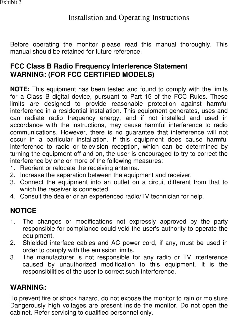 Before operating the monitor please read this manual thoroughly. This manual should be retained for future reference.  FCC Class B Radio Frequency Interference Statement  WARNING: (FOR FCC CERTIFIED MODELS)  NOTE: This equipment has been tested and found to comply with the limits for a Class B digital device, pursuant to Part 15 of the FCC Rules. These limits are designed to provide reasonable protection against harmful interference in a residential installation. This equipment generates, uses and can radiate radio frequency energy, and if not installed and used in accordance with the instructions, may cause harmful interference to radio communications. However, there is no guarantee that interference will not occur in a particular installation. If this equipment does cause harmful interference to radio or television reception, which can be determined by turning the equipment off and on, the user is encouraged to try to correct the interference by one or more of the following measures: 1.  Reorient or relocate the receiving antenna. 2.  Increase the separation between the equipment and receiver. 3.  Connect the equipment into an outlet on a circuit different from that to which the receiver is connected. 4.  Consult the dealer or an experienced radio/TV technician for help.  NOTICE  1.  The changes or modifications not expressly approved by the party responsible for compliance could void the user&apos;s authority to operate the equipment. 2.  Shielded interface cables and AC power cord, if any, must be used in order to comply with the emission limits. 3.  The manufacturer is not responsible for any radio or TV interference caused by unauthorized modification to this equipment. It is the  responsibilities of the user to correct such interference.   WARNING:  To prevent fire or shock hazard, do not expose the monitor to rain or moisture. Dangerously high voltages are present inside the monitor. Do not open the cabinet. Refer servicing to qualified personnel only.  Exhibit 3 Installstion and Operating Instructions               