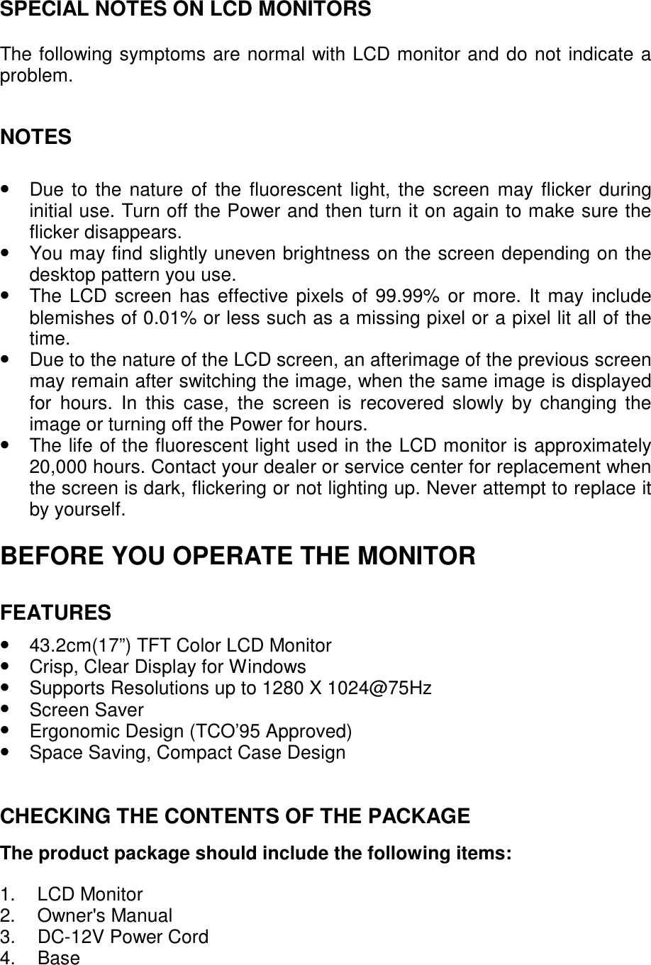 SPECIAL NOTES ON LCD MONITORS  The following symptoms are normal with LCD monitor and do not indicate a problem.   NOTES   •  Due to the nature of the fluorescent light, the screen may flicker during initial use. Turn off the Power and then turn it on again to make sure the flicker disappears. •  You may find slightly uneven brightness on the screen depending on the desktop pattern you use. •  The LCD screen has effective pixels of 99.99% or more. It may include blemishes of 0.01% or less such as a missing pixel or a pixel lit all of the time. •  Due to the nature of the LCD screen, an afterimage of the previous screen may remain after switching the image, when the same image is displayed for hours. In this case, the screen is recovered slowly by changing the image or turning off the Power for hours. •  The life of the fluorescent light used in the LCD monitor is approximately 20,000 hours. Contact your dealer or service center for replacement when the screen is dark, flickering or not lighting up. Never attempt to replace it by yourself.  BEFORE YOU OPERATE THE MONITOR  FEATURES  •  43.2cm(17”) TFT Color LCD Monitor •  Crisp, Clear Display for Windows •  Supports Resolutions up to 1280 X 1024@75Hz • Screen Saver •  Ergonomic Design (TCO’95 Approved) •  Space Saving, Compact Case Design   CHECKING THE CONTENTS OF THE PACKAGE  The product package should include the following items:  1. LCD Monitor 2. Owner&apos;s Manual 3. DC-12V Power Cord 4. Base  