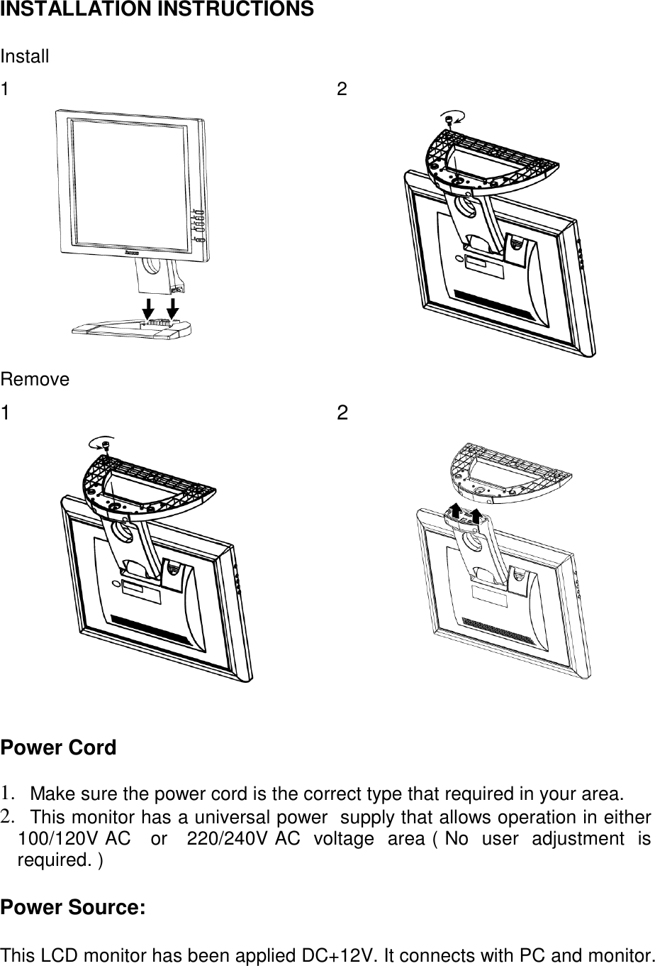 INSTALLATION INSTRUCTIONS  Install  1 2  Remove  1 2      Power Cord  1.  Make sure the power cord is the correct type that required in your area. 2.  This monitor has a universal power  supply that allows operation in either      100/120V AC   or   220/240V AC  voltage  area ( No  user  adjustment  is required. )  Power Source:  This LCD monitor has been applied DC+12V. It connects with PC and monitor.    