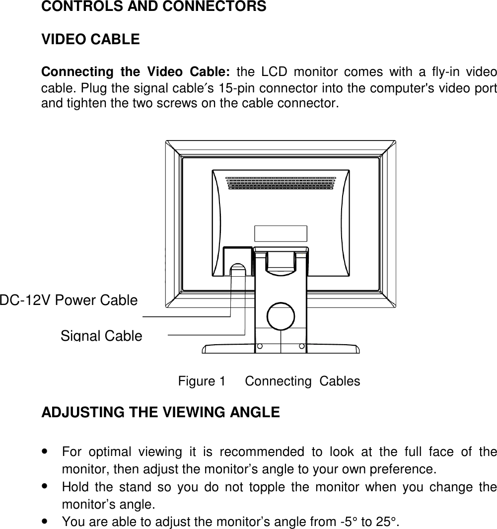 CONTROLS AND CONNECTORS    VIDEO CABLE  Connecting the Video Cable: the LCD monitor comes with a fly-in video cable. Plug the signal cable′s 15-pin connector into the computer&apos;s video port and tighten the two screws on the cable connector.      Figure 1     Connecting  Cables  ADJUSTING THE VIEWING ANGLE   •  For optimal viewing it is recommended to look at the full face of the monitor, then adjust the monitor’s angle to your own preference. •  Hold the stand so you do not topple the monitor when you change the monitor’s angle. •  You are able to adjust the monitor’s angle from -5° to 25°.  DC-12V Power Cable Signal Cable