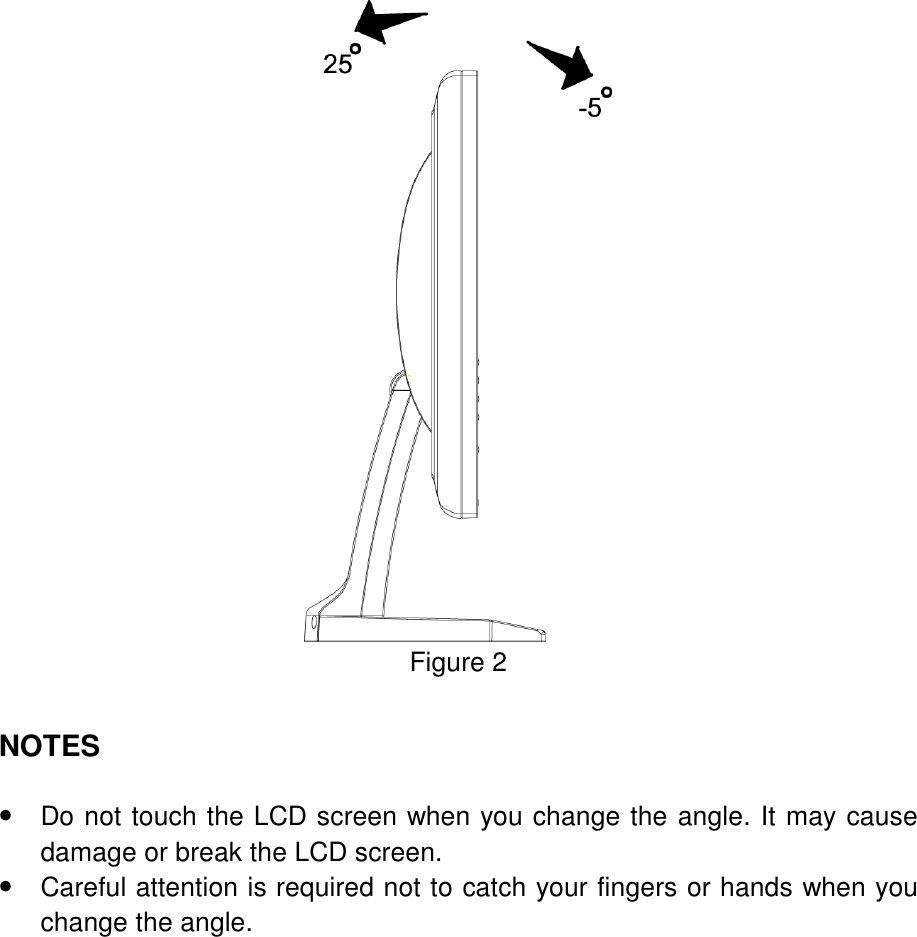  Figure 2   NOTES    •  Do not touch the LCD screen when you change the angle. It may cause damage or break the LCD screen. •  Careful attention is required not to catch your fingers or hands when you change the angle.  