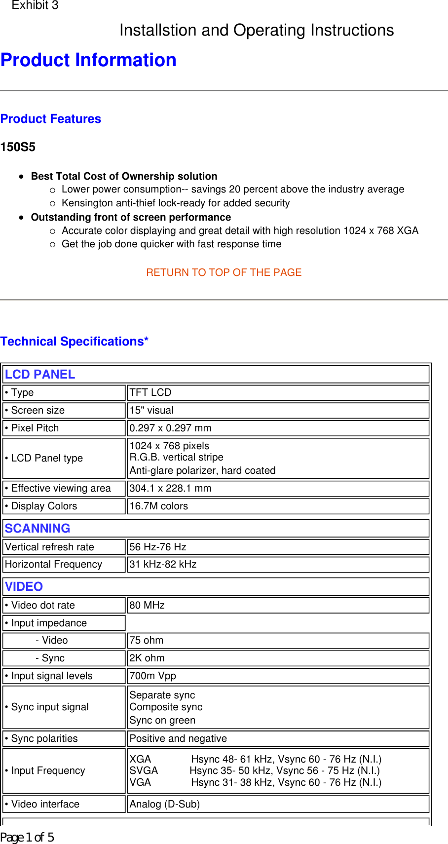 Product Information  Product Features 150S5 zBest Total Cost of Ownership solution {Lower power consumption-- savings 20 percent above the industry average  {Kensington anti-thief lock-ready for added security  zOutstanding front of screen performance {Accurate color displaying and great detail with high resolution 1024 x 768 XGA  {Get the job done quicker with fast response time  RETURN TO TOP OF THE PAGE     Technical Specifications*  LCD PANEL  • Type TFT LCD• Screen size 15&quot; visual• Pixel Pitch 0.297 x 0.297 mm• LCD Panel type  1024 x 768 pixels R.G.B. vertical stripe  Anti-glare polarizer, hard coated • Effective viewing area 304.1 x 228.1 mm• Display Colors 16.7M colorsSCANNINGVertical refresh rate 56 Hz-76 HzHorizontal Frequency 31 kHz-82 kHzVIDEO • Video dot rate 80 MHz• Input impedance- Video 75 ohm- Sync 2K ohm• Input signal levels 700m Vpp• Sync input signal Separate sync  Composite sync Sync on green • Sync polarities Positive and negative• Input Frequency XGA              Hsync 48- 61 kHz, Vsync 60 - 76 Hz (N.I.) SVGA           Hsync 35- 50 kHz, Vsync 56 - 75 Hz (N.I.) VGA              Hsync 31- 38 kHz, Vsync 60 - 76 Hz (N.I.) • Video interface  Analog (D-Sub)Page 1 of 5Exhibit 3Installstion and Operating Instructions