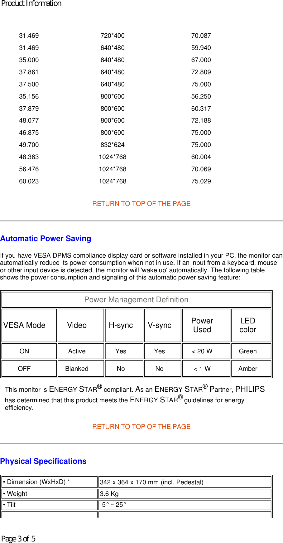 RETURN TO TOP OF THE PAGE  Automatic Power Saving If you have VESA DPMS compliance display card or software installed in your PC, the monitor can automatically reduce its power consumption when not in use. If an input from a keyboard, mouse or other input device is detected, the monitor will &apos;wake up&apos; automatically. The following table shows the power consumption and signaling of this automatic power saving feature:       RETURN TO TOP OF THE PAGE Physical Specifications  31.469 720*400 70.087 31.469 640*480 59.940 35.000 640*480 67.000 37.861 640*480 72.809 37.500 640*480 75.000 35.156 800*600 56.250 37.879 800*600 60.317 48.077 800*600 72.188 46.875 800*600 75.000 49.700 832*624 75.000 48.363 1024*768 60.004 56.476 1024*768 70.069 60.023 1024*768 75.029 Power Management Definition  VESA Mode   Video   H-sync   V-sync   Power Used   LED color  ON   Active   Yes   Yes   &lt; 20 W   Green  OFF   Blanked   No   No   &lt; 1 W   Amber  This monitor is ENERGY STAR® compliant. As an ENERGY STAR® Partner, PHILIPS has determined that this product meets the ENERGY STAR® guidelines for energy efficiency.• Dimension (WxHxD) * 342 x 364 x 170 mm (incl. Pedestal) • Weight  3.6 Kg • Tilt -5° ~ 25° Product InformationPage 3 of 5