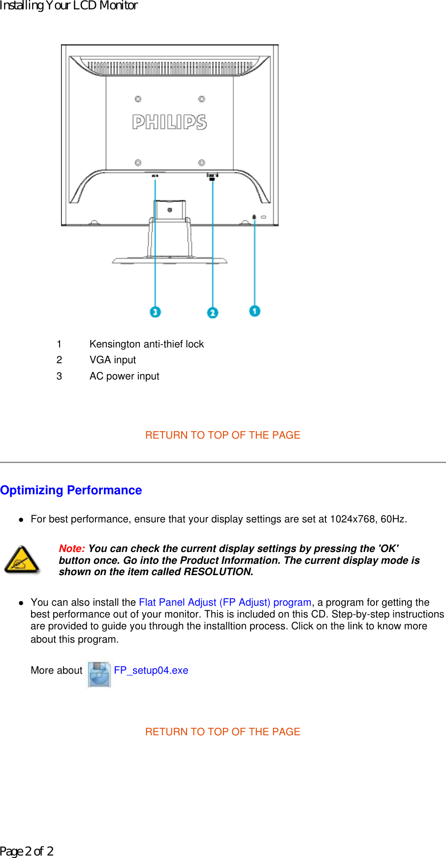     RETURN TO TOP OF THE PAGE  Optimizing Performance  zFor best performance, ensure that your display settings are set at 1024x768, 60Hz.  zYou can also install the Flat Panel Adjust (FP Adjust) program, a program for getting the best performance out of your monitor. This is included on this CD. Step-by-step instructions are provided to guide you through the installtion process. Click on the link to know more about this program. More about  FP_setup04.exe   RETURN TO TOP OF THE PAGE1 Kensington anti-thief lock 2 VGA input3 AC power inputNote: You can check the current display settings by pressing the &apos;OK&apos; button once. Go into the Product Information. The current display mode is shown on the item called RESOLUTION.Installing Your LCD MonitorPage 2 of 2