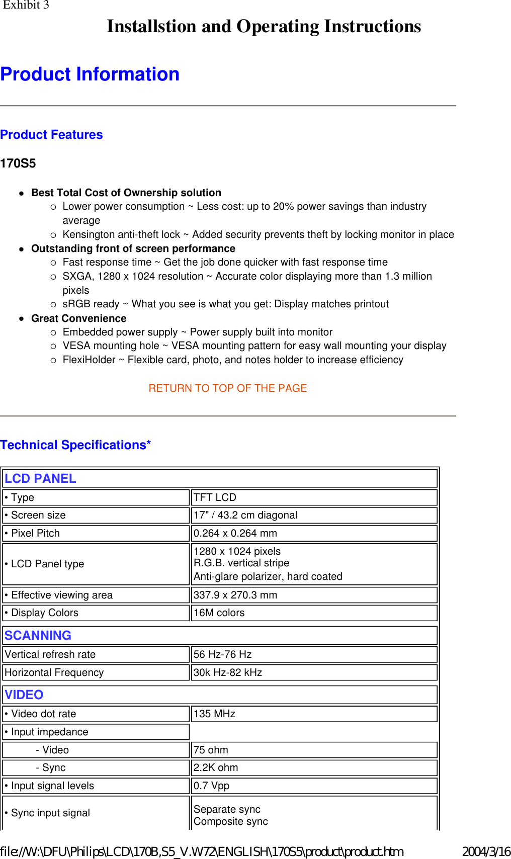 Product Information  Product Features 170S5 zBest Total Cost of Ownership solution {Lower power consumption ~ Less cost: up to 20% power savings than industry average  {Kensington anti-theft lock ~ Added security prevents theft by locking monitor in place  zOutstanding front of screen performance {Fast response time ~ Get the job done quicker with fast response time  {SXGA, 1280 x 1024 resolution ~ Accurate color displaying more than 1.3 million pixels  {sRGB ready ~ What you see is what you get: Display matches printout  zGreat Convenience {Embedded power supply ~ Power supply built into monitor  {VESA mounting hole ~ VESA mounting pattern for easy wall mounting your display  {FlexiHolder ~ Flexible card, photo, and notes holder to increase efficiency RETURN TO TOP OF THE PAGE  Technical Specifications*  LCD PANEL  • Type TFT LCD• Screen size 17&quot; / 43.2 cm diagonal• Pixel Pitch 0.264 x 0.264 mm• LCD Panel type  1280 x 1024 pixels R.G.B. vertical stripe  Anti-glare polarizer, hard coated • Effective viewing area 337.9 x 270.3 mm• Display Colors 16M colorsSCANNINGVertical refresh rate 56 Hz-76 HzHorizontal Frequency 30k Hz-82 kHzVIDEO • Video dot rate 135 MHz• Input impedance- Video 75 ohm- Sync 2.2K ohm• Input signal levels 0.7 Vpp• Sync input signal Separate sync  Composite sync 2004/3/16file://W:\DFU\Philips\LCD\170B,S5_V.W72\ENGLISH\170S5\product\product.htmInstallstion and Operating InstructionsExhibit 3 